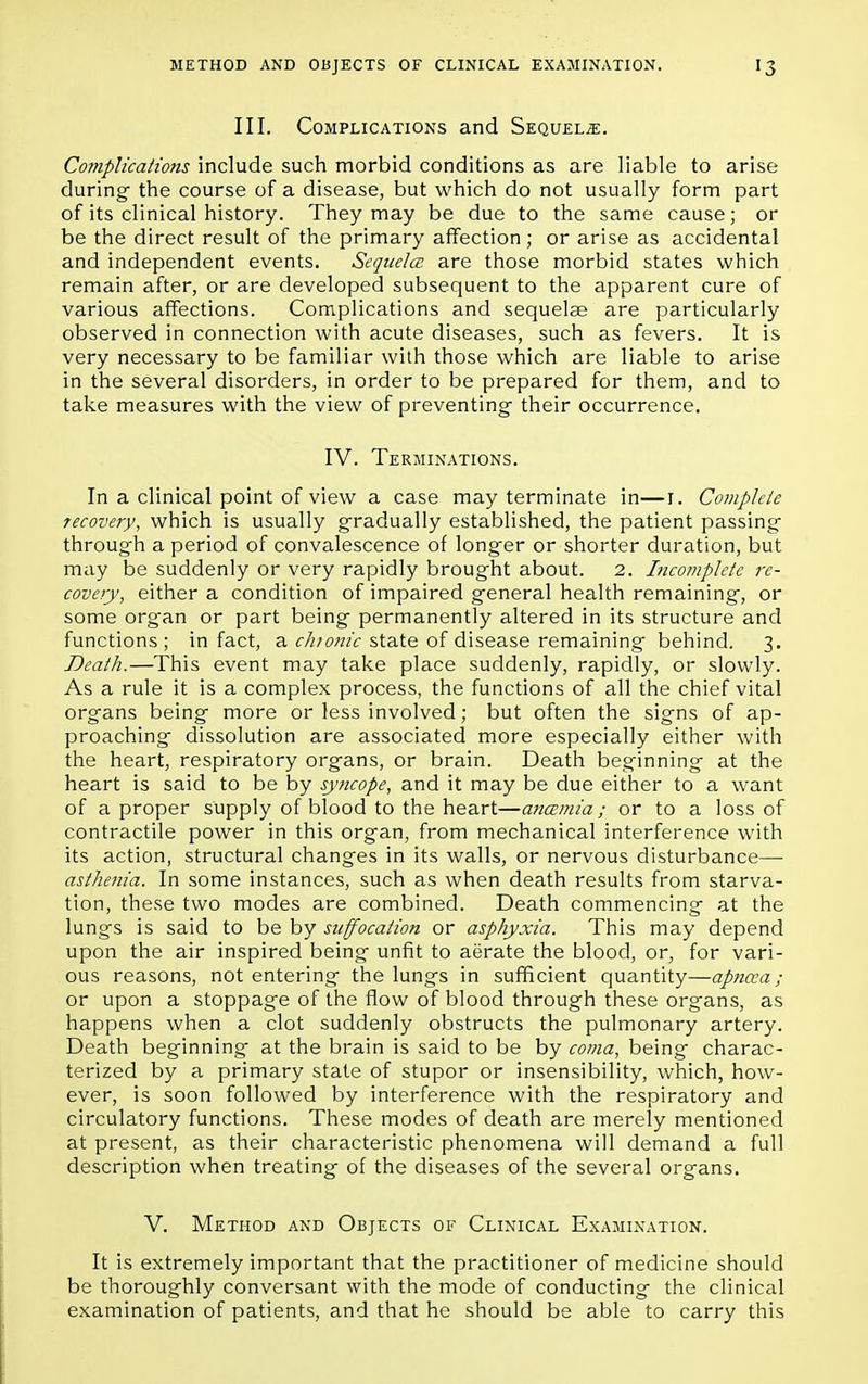 III. Complications and Sequels. Complications include such morbid conditions as are liable to arise during the course of a disease, but which do not usually form part of its clinical history. They may be due to the same cause; or be the direct result of the primary affection ; or arise as accidental and independent events. Sequela, are those morbid states which remain after, or are developed subsequent to the apparent cure of various affections. Complications and sequelae are particularly observed in connection with acute diseases, such as fevers. It is very necessary to be familiar with those which are liable to arise in the several disorders, in order to be prepared for them, and to take measures with the view of preventing their occurrence. IV. Terminations. In a clinical point of view a case may terminate in—1. Complete recovery, which is usually gradually established, the patient passing through a period of convalescence of longer or shorter duration, but may be suddenly or very rapidly brought about. 2. Incomplete re- covery, either a condition of impaired general health remaining, or some organ or part being permanently altered in its structure and functions; in fact, a chionic state of disease remaining behind. 3. Death.—This event may take place suddenly, rapidly, or slowly. As a rule it is a complex process, the functions of all the chief vital organs being more or less involved; but often the signs of ap- proaching dissolution are associated more especially either with the heart, respiratory organs, or brain. Death beginning at the heart is said to be by syncope, and it may be due either to a want of a proper supply of blood to the heart—ancemia; or to a loss of contractile power in this organ, from mechanical interference with its action, structural changes in its walls, or nervous disturbance—■ asthenia. In some instances, such as when death results from starva- tion, these two modes are combined. Death commencing at the lungs is said to be by suffocation or asphyxia. This may depend upon the air inspired being unfit to aerate the blood, or, for vari- ous reasons, not entering the lungs in sufficient quantity—apncca; or upon a stoppage of the flow of blood through these organs, as happens when a clot suddenly obstructs the pulmonary artery. Death beginning at the brain is said to be by coma, being charac- terized by a primary state of stupor or insensibility, which, how- ever, is soon followed by interference with the respiratory and circulatory functions. These modes of death are merely mentioned at present, as their characteristic phenomena will demand a full description when treating of the diseases of the several organs. V. Method and Objects of Clinical Examination. It is extremely important that the practitioner of medicine should be thoroughly conversant with the mode of conducting the clinical examination of patients, and that he should be able to carry this