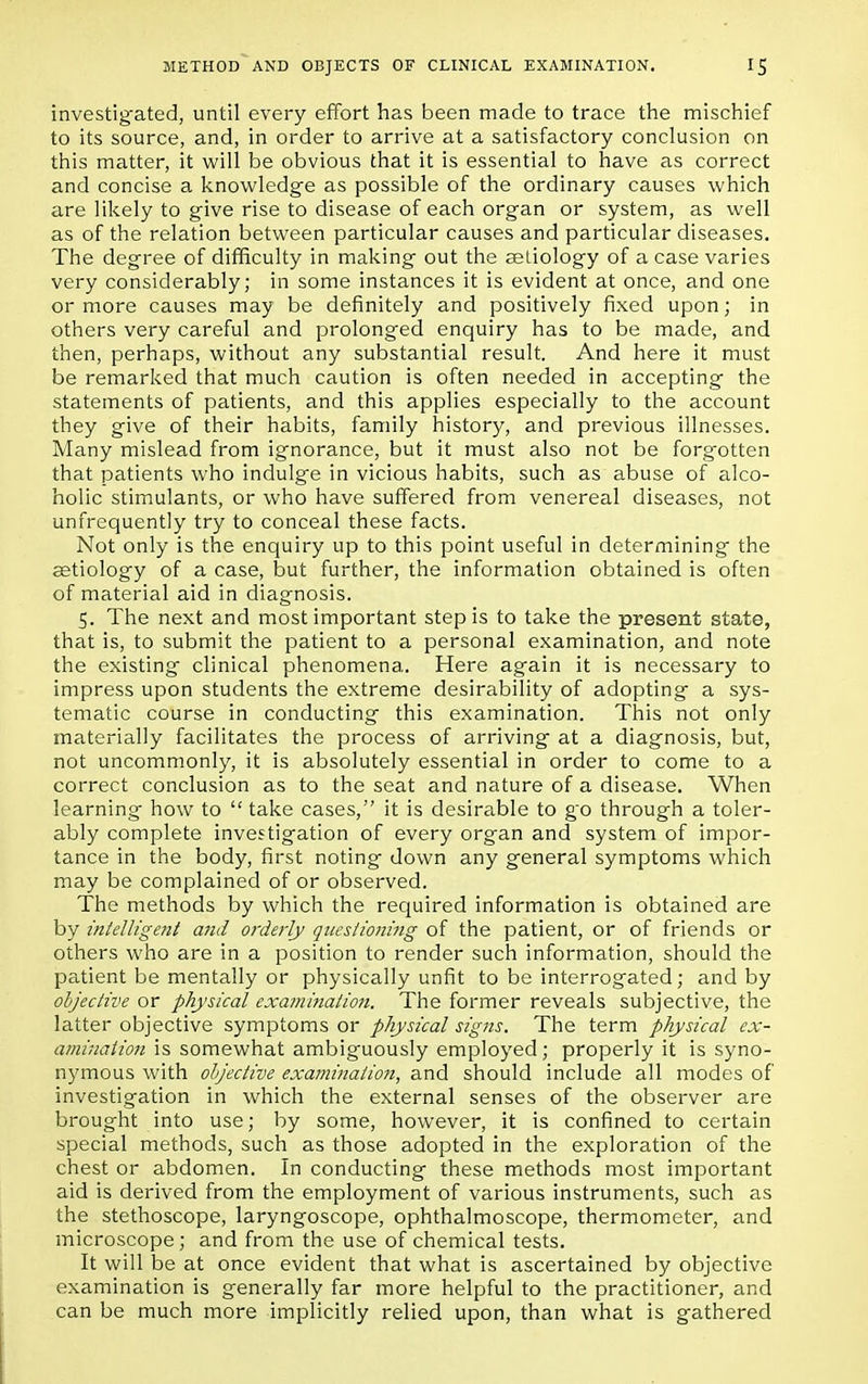 investigated, until every effort has been made to trace the mischief to its source, and, in order to arrive at a satisfactory conclusion on this matter, it will be obvious that it is essential to have as correct and concise a knowledge as possible of the ordinary causes which are likely to give rise to disease of each organ or system, as well as of the relation between particular causes and particular diseases. The degree of difficulty in making out the aetiology of a case varies very considerably; in some instances it is evident at once, and one or more causes may be definitely and positively fixed upon; in others very careful and prolonged enquiry has to be made, and then, perhaps, without any substantial result. And here it must be remarked that much caution is often needed in accepting the statements of patients, and this applies especially to the account they give of their habits, family history, and previous illnesses. Many mislead from ignorance, but it must also not be forgotten that patients who indulge in vicious habits, such as abuse of alco- holic stimulants, or who have suffered from venereal diseases, not unfrequently try to conceal these facts. Not only is the enquiry up to this point useful in determining the aetiology of a case, but further, the information obtained is often of material aid in diagnosis. 5. The next and most important step is to take the present state, that is, to submit the patient to a personal examination, and note the existing clinical phenomena. Here again it is necessary to impress upon students the extreme desirability of adopting a sys- tematic course in conducting this examination. This not only materially facilitates the process of arriving at a diagnosis, but, not uncommonly, it is absolutely essential in order to come to a correct conclusion as to the seat and nature of a disease. When learning how to  take cases, it is desirable to go through a toler- ably complete investigation of every organ and system of impor- tance in the body, first noting down any general symptoms which may be complained of or observed. The methods by which the required information is obtained are by intelligent and orderly questioning of the patient, or of friends or others who are in a position to render such information, should the patient be mentally or physically unfit to be interrogated; and by objective or physical examination. The former reveals subjective, the latter objective symptoms or physical signs. The term physical ex- amination is somewhat ambiguously employed; properly it is syno- nymous with objective examination, and should include all modes of investigation in which the external senses of the observer are brought into use; by some, however, it is confined to certain special methods, such as those adopted in the exploration of the chest or abdomen. In conducting these methods most important aid is derived from the employment of various instruments, such as the stethoscope, laryngoscope, ophthalmoscope, thermometer, and microscope; and from the use of chemical tests. It will be at once evident that what is ascertained by objective examination is generally far more helpful to the practitioner, and can be much more implicitly relied upon, than what is gathered