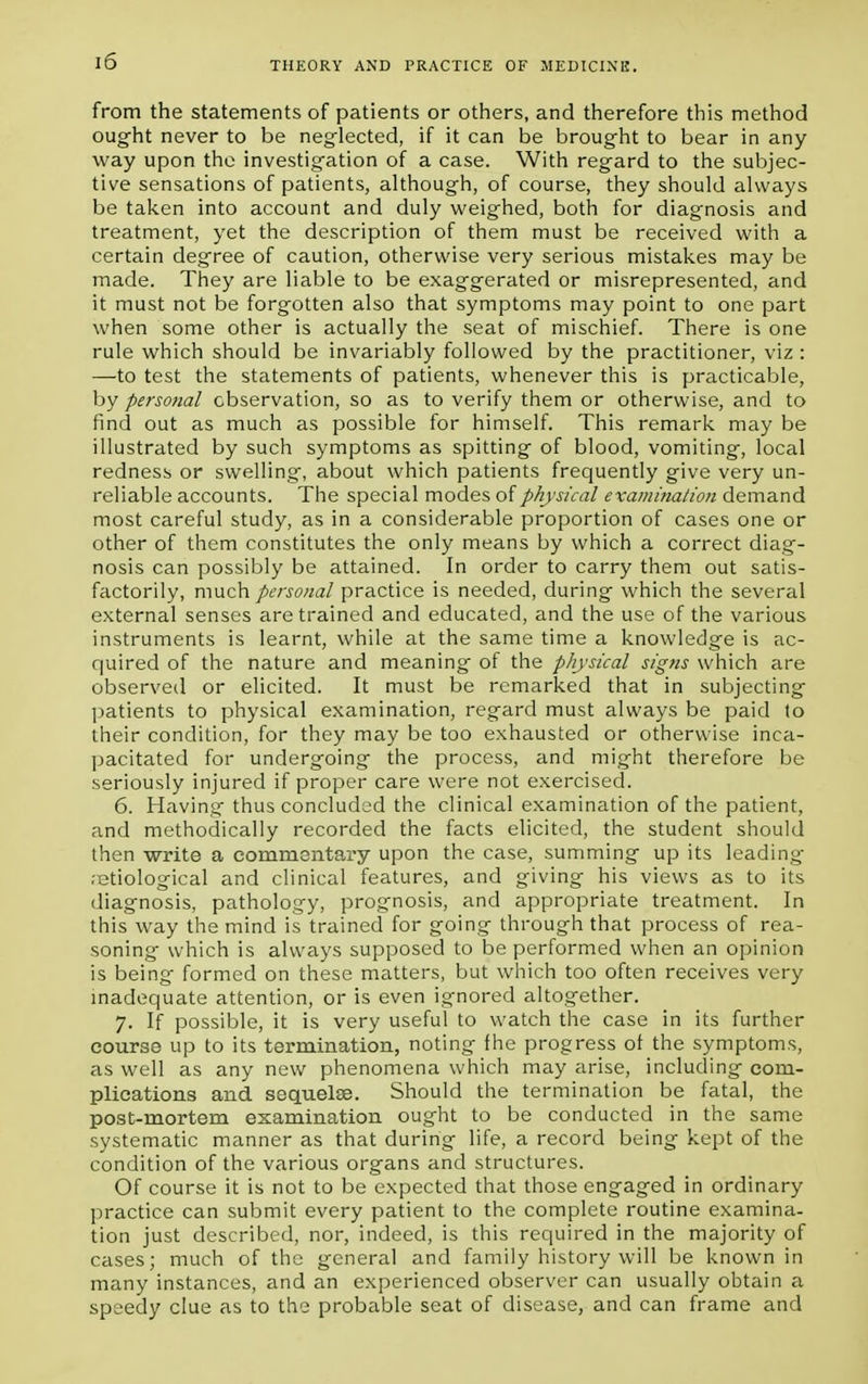 from the statements of patients or others, and therefore this method ought never to be neglected, if it can be brought to bear in any way upon the investigation of a case. With regard to the subjec- tive sensations of patients, although, of course, they should always be taken into account and duly weighed, both for diagnosis and treatment, yet the description of them must be received with a certain degree of caution, otherwise very serious mistakes may be made. They are liable to be exaggerated or misrepresented, and it must not be forgotten also that symptoms may point to one part when some other is actually the seat of mischief. There is one rule which should be invariably followed by the practitioner, viz : —to test the statements of patients, whenever this is practicable, by personal observation, so as to verify them or otherwise, and to find out as much as possible for himself. This remark may be illustrated by such symptoms as spitting of blood, vomiting, local redness or swelling, about which patients frequently give very un- reliable accounts. The special modes of physical examination demand most careful study, as in a considerable proportion of cases one or other of them constitutes the only means by which a correct diag- nosis can possibly be attained. In order to carry them out satis- factorily, much personal practice is needed, during which the several external senses are trained and educated, and the use of the various instruments is learnt, while at the same time a knowledge is ac- quired of the nature and meaning of the physical signs which are observed or elicited. It must be remarked that in subjecting patients to physical examination, regard must always be paid to their condition, for they may be too exhausted or otherwise inca- pacitated for undergoing the process, and might therefore be seriously injured if proper care were not exercised. 6. Having thus concluded the clinical examination of the patient, and methodically recorded the facts elicited, the student should then write a commentary upon the case, summing up its leading- .etiological and clinical features, and giving his views as to its diagnosis, pathology, prognosis, and appropriate treatment. In this way the mind is trained for going through that process of rea- soning which is always supposed to be performed when an opinion is being formed on these matters, but which too often receives very inadequate attention, or is even ignored altogether. 7. If possible, it is very useful to watch the case in its further course up to its termination, noting fhe progress ot the symptoms, as well as any new phenomena which may arise, including com- plications and sequelae. Should the termination be fatal, the post-mortem examination ought to be conducted in the same systematic manner as that during life, a record being kept of the condition of the various organs and structures. Of course it is not to be expected that those engaged in ordinary practice can submit every patient to the complete routine examina- tion just described, nor, indeed, is this required in the majority of cases; much of the general and family history will be known in many instances, and an experienced observer can usually obtain a speedy clue as to the probable seat of disease, and can frame and