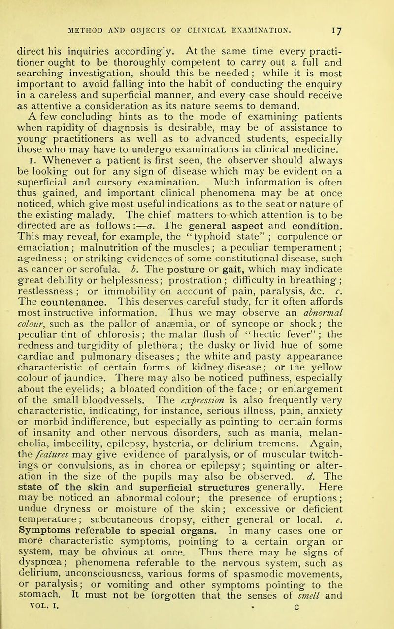 direct his inquiries accordingly. At the same time every practi- tioner ought to be thoroughly competent to carry out a full and searching investigation, should this be needed ; while it is most important to avoid falling into the habit of conducting the enquiry in a careless and superficial manner, and every case should receive as attentive a consideration as its nature seems to demand. A few concluding hints as to the mode of examining patients when rapidity of diagnosis is desirable, may be of assistance to young practitioners as well as to advanced students, especially those who may have to undergo examinations in clinical medicine. r. Whenever a patient is first seen, the observer should always be looking out for any sign of disease which may be evident on a superficial and cursory examination. Much information is often thus gained, and important clinical phenomena may be at once noticed, which give most useful indications as to the seat or nature of the existing malady. The chief matters to which attention is to be directed are as follows :—a. The general aspect and condition. This may reveal, for example, the typhoid state ; corpulence or emaciation; malnutrition of the muscles; a peculiar temperament; agedness ; or striking evidences of some constitutional disease, such as cancer or scrofula, b. The posture or gait, which may indicate great debility or helplessness; prostration ; difficulty in breathing; restlessness ; or immobility on account of pain, paralysis, &c. c. The countenance. This deserves careful study, for it often affords most instructive information. Thus we may observe an abnormal colour, such as the pallor of anaemia, or of syncope or shock; the peculiar tint of chlorosis; the malar flush of hectic fever; the redness and turgidity of plethora; the dusky or livid hue of some cardiac and pulmonary diseases ; the white and pasty appearance characteristic of certain forms of kidney disease; or the yellow colour of jaundice. There may also be noticed puffiness, especially about the eyelids; a bloated condition of the face ; or enlargement of the small bloodvessels. The expression is also frequently very characteristic, indicating, for instance, serious illness, pain, anxiety or morbid indifference, but especially as pointing to certain forms of insanity and other nervous disorders, such as mania, melan- cholia, imbecility, epilepsy, hysteria, or delirium tremens. Again, the features may give evidence of paralysis, or of muscular twitch- ings or convulsions, as in chorea or epilepsy; squinting or alter- ation in the size of the pupils may also be observed, d. The state of the skin and superficial structures generally. Here maybe noticed an abnormal colour; the presence of eruptions; undue dryness or moisture of the skin; excessive or deficient temperature; subcutaneous dropsy, either general or local, e. Symptoms referable to special organs. In many cases one or more characteristic symptoms, pointing to a certain organ or system, may be obvious at once. Thus there may be signs of dyspnoea; phenomena referable to the nervous system, such as delirium, unconsciousness, various forms of spasmodic movements, or paralysis; or vomiting and other symptoms pointing to the stomach. It must not be forgotten that the senses of smell and vol. 1. c