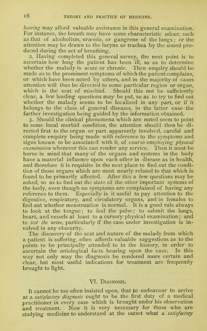 hearing may afford valuable assistance in this general examination. For instance, the breath may have some characteristic odour, such as that of alcoholism, uraemia, or gangrene of the lungs; or the attention may be drawn to the larynx or trachea by the sound pro- duced during the act of breathing. 2. Having completed this general survey, the next point is to ascertain how long the patient has been ill, so as to determine whether the malady is acute or chronic. Then enquiry should be made as to the prominent symptoms of which the patient complains, or which have been noted by others, and in the majority of cases attention will thus be directed to some particular region or organ, which is the seat of mischief. Should this not be sufficiently clear, a few leading questions may be put, so as to try to find out whether the malady seems to be localized in any part, or if it belongs to the class of general diseases, in the latter case the further investigation being guided by the information obtained. 3. Should the clinical phenomena which are noted seem to point to some local morbid condition, the attention should then be di- rected first to the organ or part apparently involved, careful and complete enquiry being made with reference to the symptoms and signs known to be associated with it, of course employing' physical examination whenever this can render any service. Then it must be borne in mind that many of the organs and systems in the body have a material influence upon each other in disease as in health, and therefore it is requisite in the next place to find out the condi- tion of those organs which are most nearly related to that which is found to be primarily affected. After this a few questions may be asked, so as to find out the state of the other important systems of the body, even though no symptoms are complained of having any reference to them. Especially is it useful to pay attention to the digestive, respiratory, and circulatory organs, and in females to find out whether menstruation is normal. It is a good rule always to look at the tongue; to feel the pulse; to submit the lungs, heart, and vessels at least to a cursory physical examination; and to test the urine, particularly if the case under investigation is in- volved in any obscurity. The discovery of the seat and nature of the malady from which a patient is suffering, often affords valuable suggestions as to the points to be principally attended to in the history, in order to ascertain the aetiological facts bearing upon the case. In this way not only may the diagnosis be rendered more certain and clear, but most useful indications for treatment are frequently brought to light. VI. Diagnosis. It cannot be too often insisted upon, that to endeavour to arrive at a satisfactory diagnosis ought to be the first duty of a medical practitioner in every case which is brought under his observation and treatment. Now it is very necessary for those who are studying medicine to understand at the outset what a satisfactory