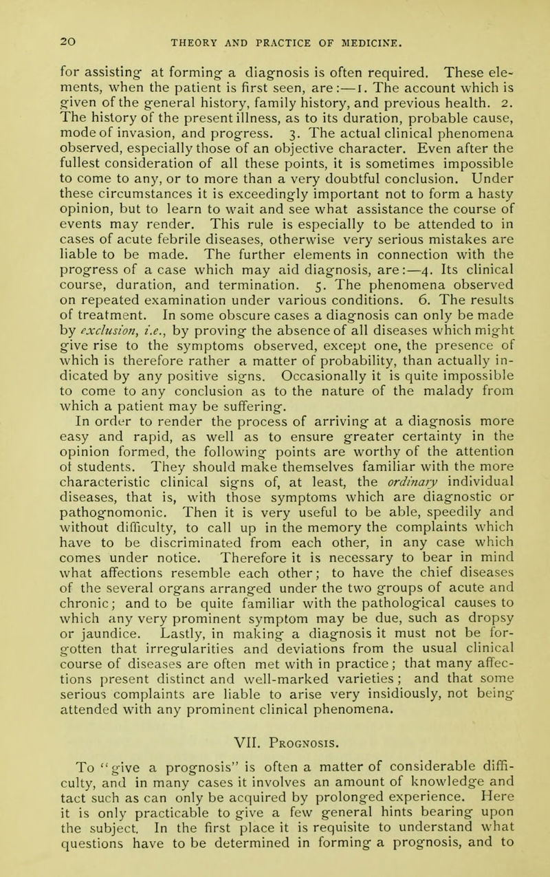 for assisting- at forming a diagnosis is often required. These ele- ments, when the patient is first seen, are:—I. The account which is given of the general history, family history, and previous health. 2. The history of the present illness, as to its duration, probable cause, mode of invasion, and progress. 3. The actual clinical phenomena observed, especially those of an objective character. Even after the fullest consideration of all these points, it is sometimes impossible to come to any, or to more than a very doubtful conclusion. Under these circumstances it is exceedingly important not to form a hasty opinion, but to learn to wait and see what assistance the course of events may render. This rule is especially to be attended to in cases of acute febrile diseases, otherwise very serious mistakes are liable to be made. The further elements in connection with the progress of a case which may aid diagnosis, are:—4. Its clinical course, duration, and termination. 5. The phenomena observed on repeated examination under various conditions. 6. The results of treatment. In some obscure cases a diagnosis can only be made by exclusion, i.e., by proving the absence of all diseases which might give rise to the symptoms observed, except one, the presence of which is therefore rather a matter of probability, than actually in- dicated by any positive signs. Occasionally it is quite impossible to come to any conclusion as to the nature of the malady from which a patient may be suffering. In order to render the process of arriving at a diagnosis more easy and rapid, as well as to ensure greater certainty in the opinion formed, the following points are worthy of the attention ot students. They should make themselves familiar with the more characteristic clinical signs of, at least, the ordinary individual diseases, that is, with those symptoms which are diagnostic or pathognomonic. Then it is very useful to be able, speedily and without difficulty, to call up in the memory the complaints which have to be discriminated from each other, in any case which comes under notice. Therefore it is necessary to bear in mind what affections resemble each other; to have the chief diseases of the several organs arranged under the two groups of acute and chronic; and to be quite familiar with the pathological causes to which any very prominent symptom may be due, such as dropsy or jaundice. Lastly, in making a diagnosis it must not be for- gotten that irregularities and deviations from the usual clinical course of diseases are often met with in practice; that many affec- tions present distinct and well-marked varieties; and that some serious complaints are liable to arise very insidiously, not being- attended with any prominent clinical phenomena. VII. Prognosis. To give a prognosis is often a matter of considerable diffi- culty, and in many cases it involves an amount of knowledge and tact such as can only be acquired by prolonged experience. Here it is only practicable to give a few general hints bearing upon the subject. In the first place it is requisite to understand what questions have to be determined in forming a prognosis, and to