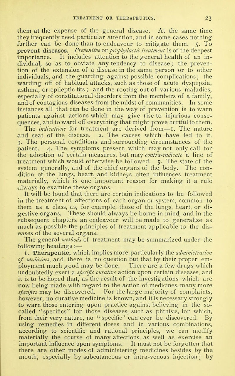 them at the expense of the general disease. At the same time they frequently need particular attention, and in some cases nothing- further can be done than to endeavour to mitigate them. 5. To prevent diseases. Preventive or prophylactic treatment is of the deepest importance. It includes attention to the general health of an in- dividual, so as to obviate any tendency to disease; the preven- tion of the extension of a disease in the same person or to other individuals, and the guarding against possible complications; the warding off of habitual attacks, such as those of acute dyspepsia, asthma, or epileptic fits ; and the rooting out of various maladies, especially of constitutional disorders from the members of a family, and of contagious diseases from the midst of communities. In some instances all that can be done in the way of prevention is to warn patients against actions which may give rise to injurious conse- quences, and to ward off everything that might prove hurtful to them. The indications for treatment are derived from—1. The nature and seat of the disease. 2. The causes which have led to it. 3. The personal conditions and surrounding circumstances of the patient. 4. The symptoms present, which may not only call for the adoption of certain measures, but may contra-indicate a line of treatment which would otherwise be followed. 5. The state of the system generally, and of the chief organs of the body. The con- dition of the lungs, heart, and kidneys often influences treatment materially, which is one important reason for making it a rule always to examine these organs. It will be found that there are certain indications to be followed in the treatment of affections of each organ or system, common to them as a class, as, for example, those of the lungs, heart, or di- gestive organs. These should always be borne in mind, and in the subsequent chapters an endeavour will be made to generalize as much as possible the principles of treatment applicable to the dis- eases of the several organs. The general methods of treatment may be summarized under the following headings :—■ I. Therapeutic, which implies more particularly the administration cf medicines, and there is no question but that by their proper em- ployment much good may be done. There are a few drugs which undoubtedly exert a specific curative action upon certain diseases, and it is to be hoped that, as the result of the investigations which are now being made with regard to the action of medicines, many more specifics may be discovered. For the large majority of complaints, however, no curative medicine is known, and it is necessary strongly to warn those entering upon practice against believing in the so- oalled specifics for those diseases, such as phthisis, for which, from their very nature, no  specific can ever be discovered. By using remedies in different doses and in various combinations, according to scientific and rational principles, we can modify materially the course of many affections, as well as exercise an important influence upon symptoms. It must not be forgotten that there are other modes of administering medicines besides by the mouth, especially by subcutaneous or intra-venous injection ; by