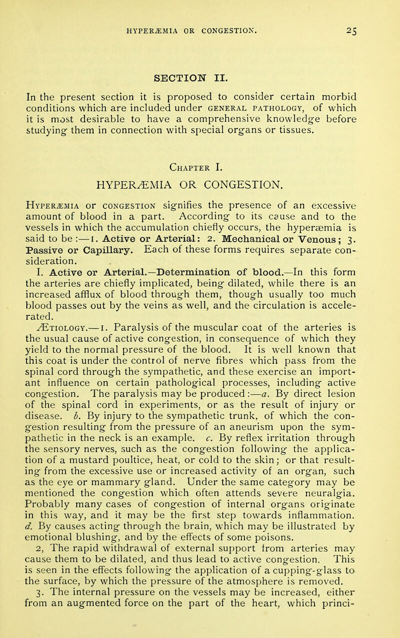 SECTION II. In the present section it is proposed to consider certain morbid conditions which are included under general pathology, of which it is most desirable to have a comprehensive knowledge before studying- them in connection with special organs or tissues. Chapter I. HYPEREMIA OR CONGESTION. Hyperemia or congestion signifies the presence of an excessive amount of blood in a part. According to its cause and to the vessels in which the accumulation chiefly occurs, the hyperaemia is said to be :—1. Active or Arterial: 2. Mechanical or Venous; 3. Passive or Capillary. Each of these forms requires separate con- sideration. 1. Active or Arterial.—Determination of blood.—In this form the arteries are chiefly implicated, being dilated, while there is an increased afflux of blood through them, though usually too much blood passes out by the veins as well, and the circulation is accele- rated. ^Etiology.— 1. Paralysis of the muscular coat of the arteries is the usual cause of active congestion, in consequence of which they yield to the normal pressure of the blood. It is well known that this coat is under the control of nerve fibres which pass from the spinal cord through the sympathetic, and these exercise an import- ant influence on certain pathological processes, including active congestion. The paralysis may be produced :—a. By direct lesion of the spinal cord in experiments, or as the result of injury or disease, b. By injury to the sympathetic trunk, of which the con- gestion resulting from the pressure of an aneurism upon the sym- pathetic in the neck is an example, c. By reflex irritation through the sensory nerves, such as the congestion following the applica- tion of a mustard poultice, heat, or cold to the skin; or that result- ing from the excessive use or increased activity of an organ, such as the eye or mammary gland. Under the same category may be mentioned the congestion which often attends severe neuralgia. Probably many cases of congestion of internal organs originate in this way, and it may be the first step towards inflammation. d. By causes acting through the brain, which may be illustrated by emotional blushing, and by the effects of some poisons. 2. The rapid withdrawal of external support irom arteries may cause them to be dilated, and thus lead to active congestion. This is seen in the effects following the application of a cupping-glass to the surface, by which the pressure of the atmosphere is removed. 3. The internal pressure on the vessels may be increased, either from an augmented force on the part of the heart, which princi-