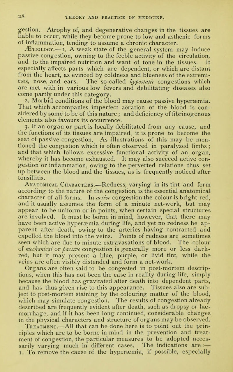 2S gestion. Atrophy of, and degenerative changes in the tissues are liable to occur, while they become prone to low and asthenic forms of inflammation, tending to assume a chronic character. ^Etiology.—i. A weak state of the general system may induce passive congestion, owning to the feeble activity of the circulation, and to the impaired nutrition and want of tone in the tissues. It especially affects parts which are dependent, or which are distant from the heart, as evinced by coldness and blueness of the extremi- ties, nose, and ears. The so-called hypostatic congestions which are met with in various low fevers and debilitating diseases also come partly under this category. 2. Morbid conditions of the blood may cause passive hypersemia. That which accompanies imperfect aeration of the blood is con- sidered by some to be of this nature ; and deficiency of fibrinogenous elements also favours its occurrence. 3. If an organ or part is locally debilitated from any cause, and the functions of its tissues are impaired, it is prone to become the seat of passive congestion. As illustrations of this may be men- tioned the congestion which is often observed in paralyzed limbs ; and that which follows excessive functional activity of an organ, whereby it has become exhausted. It may also succeed active con- gestion or inflammation, owing to the perverted relations thus set up between the blood and the tissues, as is frequently noticed after tonsillitis. Anatomical Characters.—Redness, varying in its tint and form according to the nature of the congestion, is the essential anatomical character of all forms. In active congestion the colour is bright red, and it usually assumes the form of a minute net-work, but may appear to be uniform or in points, when certain special structures are involved. It must be borne in mind, however, that there may have been active hyperaemia during life, and yet no redness be ap- parent after death, owing to the arteries having contracted and expelled the blood into the veins. Points of redness are sometimes seen which are due to minute extravasations of blood. The colour of mechanical or passive congestion is generally more or less dark- red, but it may present a blue, purple, or livid tint, while the veins are often visibly distended and form a net-work. Organs are often said to be congested in post-mortem descrip- tions, when this has not been the case in reality during life, simply because the blood has gravitated after death into dependent parts, and has thus given rise to this appearance. Tissues also are sub- ject to post-mortem staining by the colouring matter of the blood, which may simulate congestion. The results of congestion already described are frequently evident after death, such as dropsy or hae- morrhage, and if it has been long continued, considerable changes in the physical characters and structure of organs may be observed. Treatment.—All that can be done here is to point out the prin- ciples which are to be borne in mind in the prevention and treat- ment of congestion, the particular measures to be adopted neces- sarily varying much in different cases. The indications are :— j. To remove the cause of the hyperaemia, if possible, especially