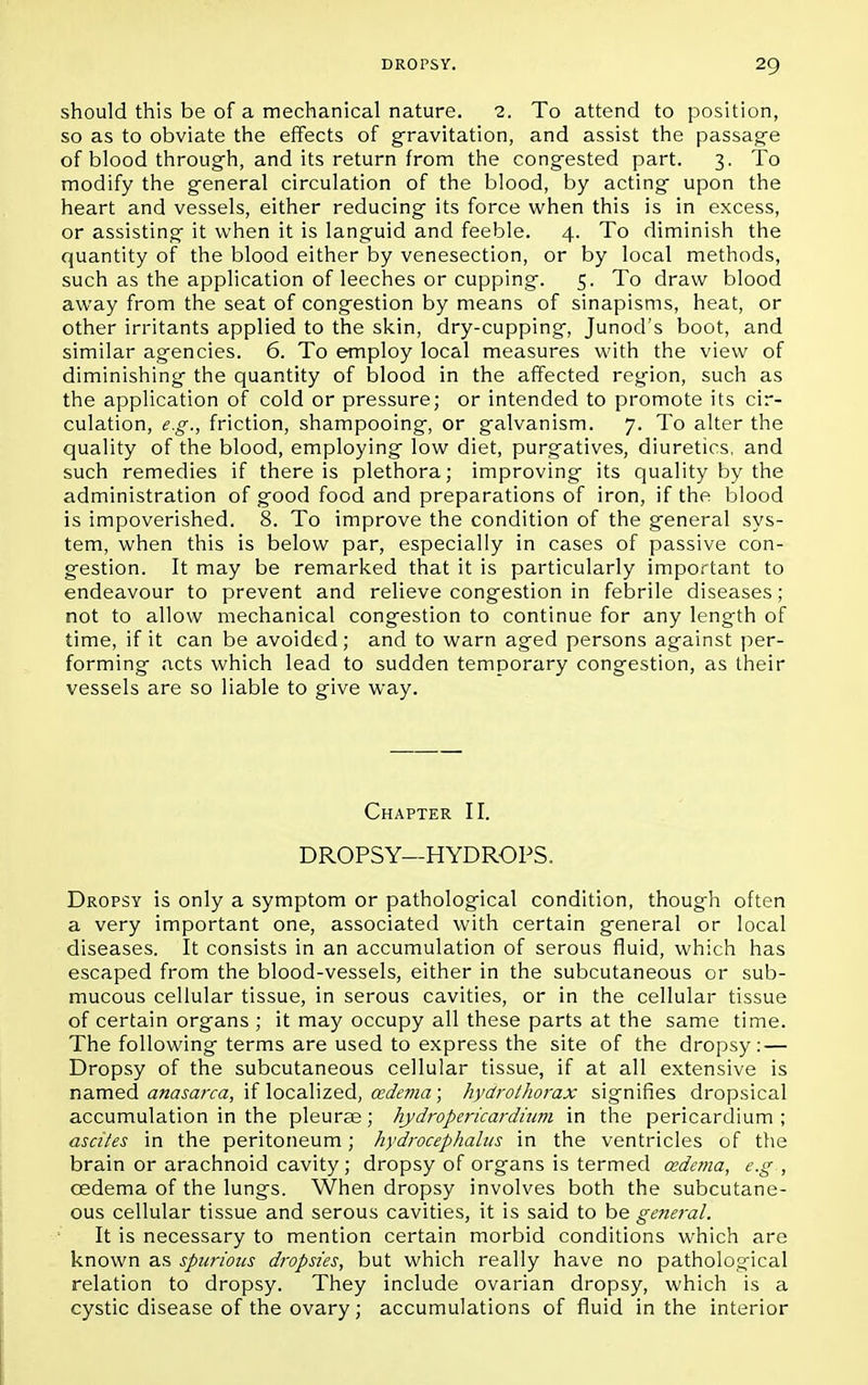 should this be of a mechanical nature. 2. To attend to position, so as to obviate the effects of gravitation, and assist the passage of blood through, and its return from the congested part. 3. To modify the general circulation of the blood, by acting upon the heart and vessels, either reducing its force when this is in excess, or assisting it when it is languid and feeble. 4. To diminish the quantity of the blood either by venesection, or by local methods, such as the application of leeches or cupping. 5. To draw blood away from the seat of congestion by means of sinapisms, heat, or other irritants applied to the skin, dry-cupping, Junod's boot, and similar agencies. 6. To employ local measures with the view of diminishing the quantity of blood in the affected region, such as the application of cold or pressure; or intended to promote its cir- culation, e.g., friction, shampooing, or galvanism. 7. To alter the quality of the blood, employing low diet, purgatives, diuretics, and such remedies if there is plethora; improving its quality by the administration of good food and preparations of iron, if the blood is impoverished. 8. To improve the condition of the general sys- tem, when this is below par, especially in cases of passive con- gestion. It may be remarked that it is particularly important to endeavour to prevent and relieve congestion in febrile diseases ; not to allow mechanical congestion to continue for any length of time, if it can be avoided; and to warn aged persons against per- forming acts which lead to sudden temporary congestion, as their vessels are so liable to give way. Chapter II. DROPSY—HYDROPS. Dropsy is only a symptom or pathological condition, though often a very important one, associated with certain general or local diseases. It consists in an accumulation of serous fluid, which has escaped from the blood-vessels, either in the subcutaneous or sub- mucous cellular tissue, in serous cavities, or in the cellular tissue of certain organs ; it may occupy all these parts at the same time. The following terms are used to express the site of the dropsy: — Dropsy of the subcutaneous cellular tissue, if at all extensive is named anasarca, if localized, oedema; hydrothorax signifies dropsical accumulation in the pleurae; hydropericardium in the pericardium; ascites in the peritoneum; hydrocephalus in the ventricles of the brain or arachnoid cavity; dropsy of organs is termed oedema, e.g , oedema of the lungs. When dropsy involves both the subcutane- ous cellular tissue and serous cavities, it is said to be general. It is necessary to mention certain morbid conditions which are known as spurious dropsies, but which really have no pathological relation to dropsy. They include ovarian dropsy, which is a cystic disease of the ovary; accumulations of fluid in the interior
