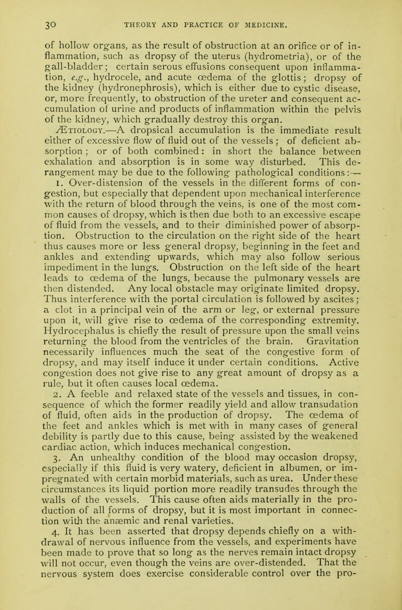 of hollow organs, as the result of obstruction at an orifice or of in- flammation, such as dropsy of the uterus (hydrometria), or of the gall-bladder; certain serous effusions consequent upon inflamma- tion, e.g., hydrocele, and acute oedema of the glottis; dropsy of the kidney (hydronephrosis), which is either due to cystic disease, or, more frequently, to obstruction of the ureter and consequent ac- cumulation of urine and products of inflammation within the pelvis of the kidney, which gradually destroy this organ. /Etiology.—A dropsical accumulation is the immediate result either of excessive flow of fluid out of the vessels ; of deficient ab- sorption ; or of both combined: in short the balance between exhalation and absorption is in some way disturbed. This de- rangement may be due to the following pathological conditions: — 1. Over-distension of the vessels in the different forms of con- gestion, but especially that dependent upon mechanical interference with the return of blood through the veins, is one of the most com- mon causes of dropsy, which is then due both to an excessive escape of fluid from the vessels, and to their diminished power of absorp- tion. Obstruction to the circulation on the right side of the heart thus causes more or less general dropsy, beginning in the feet and ankles and extending upwards, which may also follow serious impediment in the lungs. Obstruction on the left side of the heart leads to oedema of the lungs, because the pulmonary vessels are then distended. Any local obstacle may originate limited dropsy. Thus interference with the portal circulation is followed by ascites; a clot in a principal vein of the arm or leg, or external pressure upon it, will give rise to oedema of the corresponding extremity. Hydrocephalus is chiefly the result of pressure upon the small veins returning the blood from the ventricles of the brain. Gravitation necessarily influences much the seat of the congestive form of dropsy, and may itself induce it under certain conditions. Active congestion does not give rise to any great amount of dropsy as a rule, but it often causes local oedema. 2. A feeble and relaxed state of the vessels and tissues, in con- sequence of which the former readily yield and allow transudation of fluid, often aids in the production of dropsy. The oedema of the feet and ankles which is met with in many cases of general debility is partly due to this cause, being assisted by the weakened cardiac action, which induces mechanical congestion. 3. An unhealthy condition of the blood may occasion dropsy, especially if this fluid is very watery, deficient in albumen, or im- pregnated with certain morbid materials, such as urea. Under these circumstances its liquid portion more readily transudes through the walls of the vessels. This cause often aids materially in the pro- duction of all forms of dropsy, but it is most important in connec- tion with the anaemic and renal varieties. 4. It has been asserted that dropsy depends chiefly on a with- drawal of nervous influence from the vessels, and experiments have been made to prove that so long as the nerves remain intact dropsy will not occur, even though the veins are over-distended. That the nervous system does exercise considerable control over the pro-