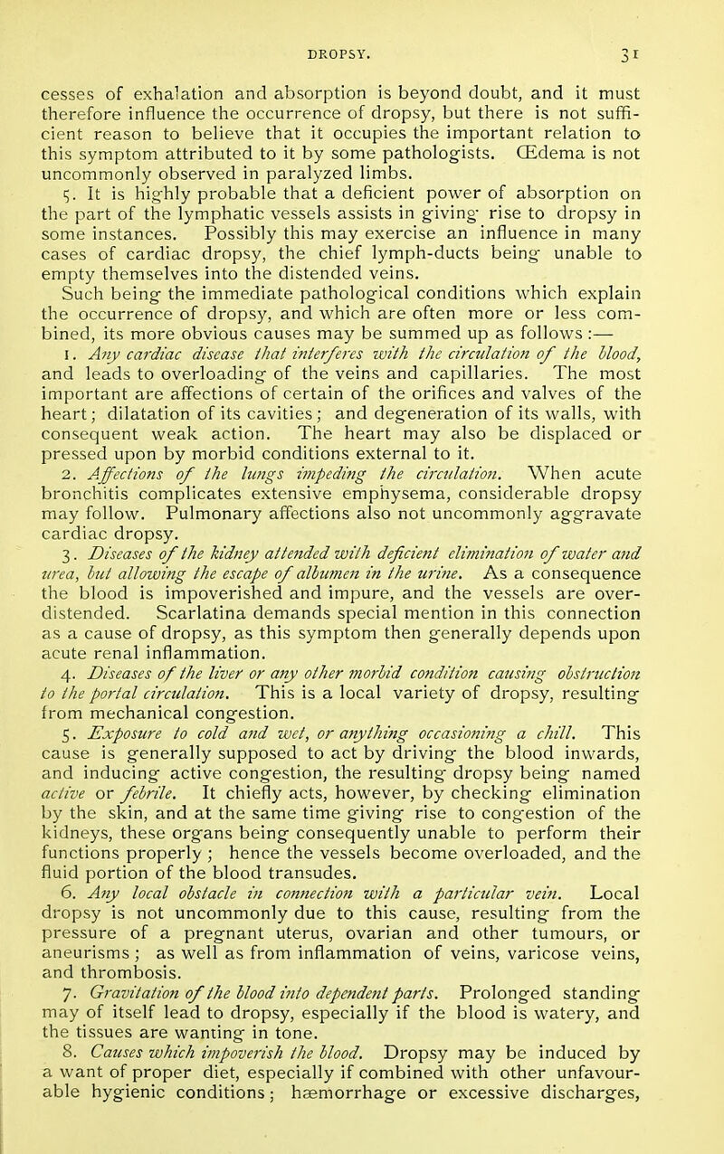 cesses of exhalation and absorption is beyond doubt, and it must therefore influence the occurrence of dropsy, but there is not suffi- cient reason to believe that it occupies the important relation to this symptom attributed to it by some pathologists. (Edema is not uncommonly observed in paralyzed limbs. 5. It is highly probable that a deficient power of absorption on the part of the lymphatic vessels assists in giving- rise to dropsy in some instances. Possibly this may exercise an influence in many cases of cardiac dropsy, the chief lymph-ducts being unable to empty themselves into the distended veins. Such being the immediate pathological conditions which explain the occurrence of dropsy, and which are often more or less com- bined, its more obvious causes may be summed up as follows :— 1. Any cardiac disease thai interferes with the circulation of the blood, and leads to overloading of the veins and capillaries. The most important are affections of certain of the orifices and valves of the heart; dilatation of its cavities; and degeneration of its walls, with consequent weak action. The heart may also be displaced or pressed upon by morbid conditions external to it. 2. Affections of the lungs i?)ipeding the circulation. When acute bronchitis complicates extensive emphysema, considerable dropsy may follow. Pulmonary affections also not uncommonly aggravate cardiac dropsy. 3. Diseases of the kidney attended with deficient elimination of water and urea, hut allowing the escape of albumen in the urine. As a consequence the blood is impoverished and impure, and the vessels are over- distended. Scarlatina demands special mention in this connection as a cause of dropsy, as this symptom then generally depends upon acute renal inflammation. 4. Diseases of the liver or any other morbid condition causing obstruction to the portal circulation. This is a local variety of dropsy, resulting from mechanical congestion. 5. Exposure to cold and wet, or anything occasioning a chill. This cause is generally supposed to act by driving the blood inwards, and inducing active congestion, the resulting' dropsy being named active or febrile. It chiefly acts, however, by checking elimination by the skin, and at the same time giving rise to congestion of the kidneys, these organs being consequently unable to perform their functions properly ; hence the vessels become overloaded, and the fluid portion of the blood transudes. 6. Any local obstacle in connection with a particular vein. Local dropsy is not uncommonly due to this cause, resulting from the pressure of a pregnant uterus, ovarian and other tumours, or aneurisms ; as well as from inflammation of veins, varicose veins, and thrombosis. 7. Gravitation of the blood into depende7it parts. Prolonged standing may of itself lead to dropsy, especially if the blood is watery, and the tissues are wanting in tone. 8. Causes which impoverish the blood. Dropsy may be induced by a want of proper diet, especially if combined with other unfavour- able hygienic conditions; haemorrhage or excessive discharges,