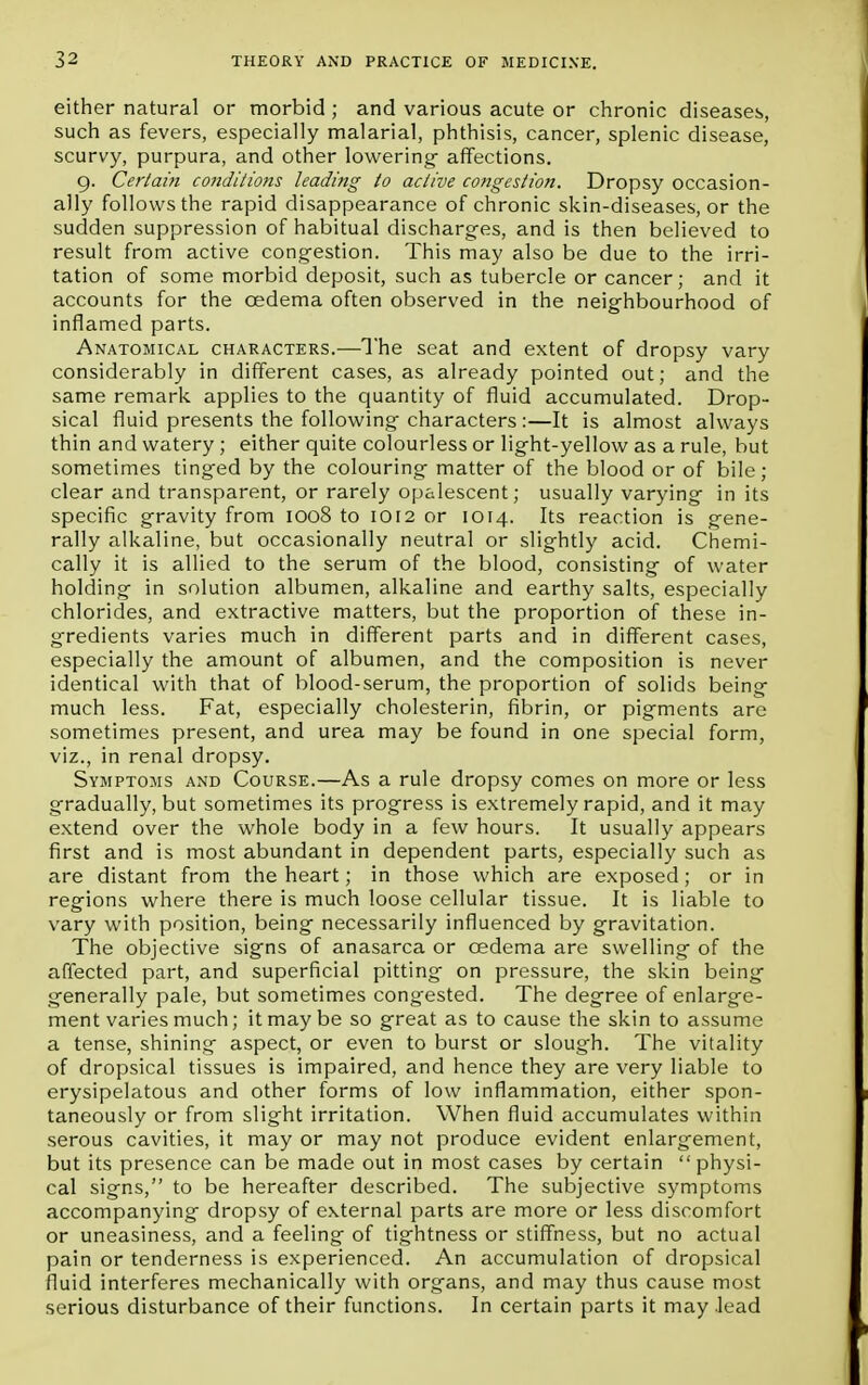 either natural or morbid ; and various acute or chronic diseases, such as fevers, especially malarial, phthisis, cancer, splenic disease, scurvy, purpura, and other lowering- affections. 9. Certain conditions leading to active congestion. Dropsy occasion- ally follows the rapid disappearance of chronic skin-diseases, or the sudden suppression of habitual discharges, and is then believed to result from active congestion. This may also be due to the irri- tation of some morbid deposit, such as tubercle or cancer; and it accounts for the oedema often observed in the neighbourhood of inflamed parts. Anatomical characters.—The seat and extent of dropsy vary considerably in different cases, as already pointed out; and the same remark applies to the quantity of fluid accumulated. Drop- sical fluid presents the following characters :—It is almost always thin and watery ; either quite colourless or light-yellow as a rule, but sometimes tinged by the colouring matter of the blood or of bile; clear and transparent, or rarely opalescent; usually varying in its specific gravity from 1008 to 1012 or 1014. Its reaction is gene- rally alkaline, but occasionally neutral or slightly acid. Chemi- cally it is allied to the serum of the blood, consisting of water holding in solution albumen, alkaline and earthy salts, especially chlorides, and extractive matters, but the proportion of these in- gredients varies much in different parts and in different cases, especially the amount of albumen, and the composition is never identical with that of blood-serum, the proportion of solids being- much less. Fat, especially cholesterin, fibrin, or pigments are sometimes present, and urea may be found in one special form, viz., in renal dropsy. Symptoms and Course.—As a rule dropsy comes on more or less gradually, but sometimes its progress is extremely rapid, and it may extend over the whole body in a few hours. It usually appears first and is most abundant in dependent parts, especially such as are distant from the heart; in those which are exposed; or in regions where there is much loose cellular tissue. It is liable to vary with position, being necessarily influenced by gravitation. The objective signs of anasarca or oedema are swelling of the affected part, and superficial pitting on pressure, the skin being generally pale, but sometimes congested. The degree of enlarge- ment varies much; it may be so great as to cause the skin to assume a tense, shining aspect, or even to burst or slough. The vitality of dropsical tissues is impaired, and hence they are very liable to erysipelatous and other forms of low inflammation, either spon- taneously or from slight irritation. When fluid accumulates within serous cavities, it may or may not produce evident enlargement, but its presence can be made out in most cases by certain  physi- cal signs, to be hereafter described. The subjective symptoms accompanying dropsy of external parts are more or less discomfort or uneasiness, and a feeling of tightness or stiffness, but no actual pain or tenderness is experienced. An accumulation of dropsical fluid interferes mechanically with organs, and may thus cause most serious disturbance of their functions. In certain parts it may lead