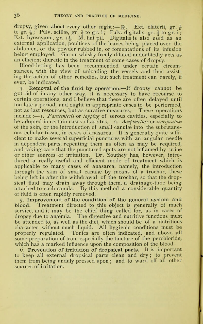 dropsy, given about every other night:—JJ. Ext. elaterii, gr. £ to gr. \; Pulv. scillae, gr. \ to gr. i; Pulv. digitalis, gr. ^ to gr. i; Ext. hyoscyami, gr. i£. M. fiat pil. Digitalis is also used as an external application, poultices of the leaves being placed over the abdomen, or the powder rubbed in, or fomentations of its infusion being employed. Gin or whisky freely diluted undoubtedly acts as an efficient diuretic in the treatment of some cases of dropsy. Blood-letting has been recommended under certain circum- stances, with the view of unloading the vessels and thus assist- ing the action of other remedies, but such treatment can rarely, if ever, be indicated. 4- Removal of the fluid by operation.—If dropsy cannot be got rid of in any other way, it is necessary to have recourse to certain operations, and I believe that these are often delayed until too late a period, and ought in appropriate cases to be performed, not as last resources, but as curative measures. These operations include:—I. Paracentesis or tapping of serous cavities, especially to be adopted in certain cases of ascites. 2. Acupuncture ox scarification of the skin, or the introduction of small canulae into the subcutane- ous cellular tissue, in cases of anasarca. It is generally quite suffi- cient to make several superficial punctures with an angular needle in dependent parts, repeating them as often as may be required, and taking care that the punctured spots are not inflamed by urine or other sources of irritation. Dr. Southey has, however, intro- duced a really useful and efficient mode of treatment which is applicable to many cases of anasarca, namely, the introduction through the skin of small canulae by means of a trochar, these being left in after the withdrawal of the trochar, so that the drop- sical fluid may drain away through them, a drainage-tube being attached to each canula. By this method a considerable quantity of fluid is often rapidly removed. 5. Improvement of the condition of the general system and blood. Treatment directed to this object is generally of much service, and it may be the chief thing called for, as in cases of dropsy due to anaemia. The digestive and nutritive functions must be attended to, as well as the diet, which should be of a nutritious character, without much liquid. All hygienic conditions must be properly regulated. Tonics are often indicated, and above all some preparation of iron, especially the tincture of the perchloride, which has a marked influence upon the composition of the blood. 6. Prevention of irritation of dropsical parts. It is important to keep all external dropsical parts clean and dry; to prevent them from being unduly pressed upon ; and to ward off all other sources of irritation.