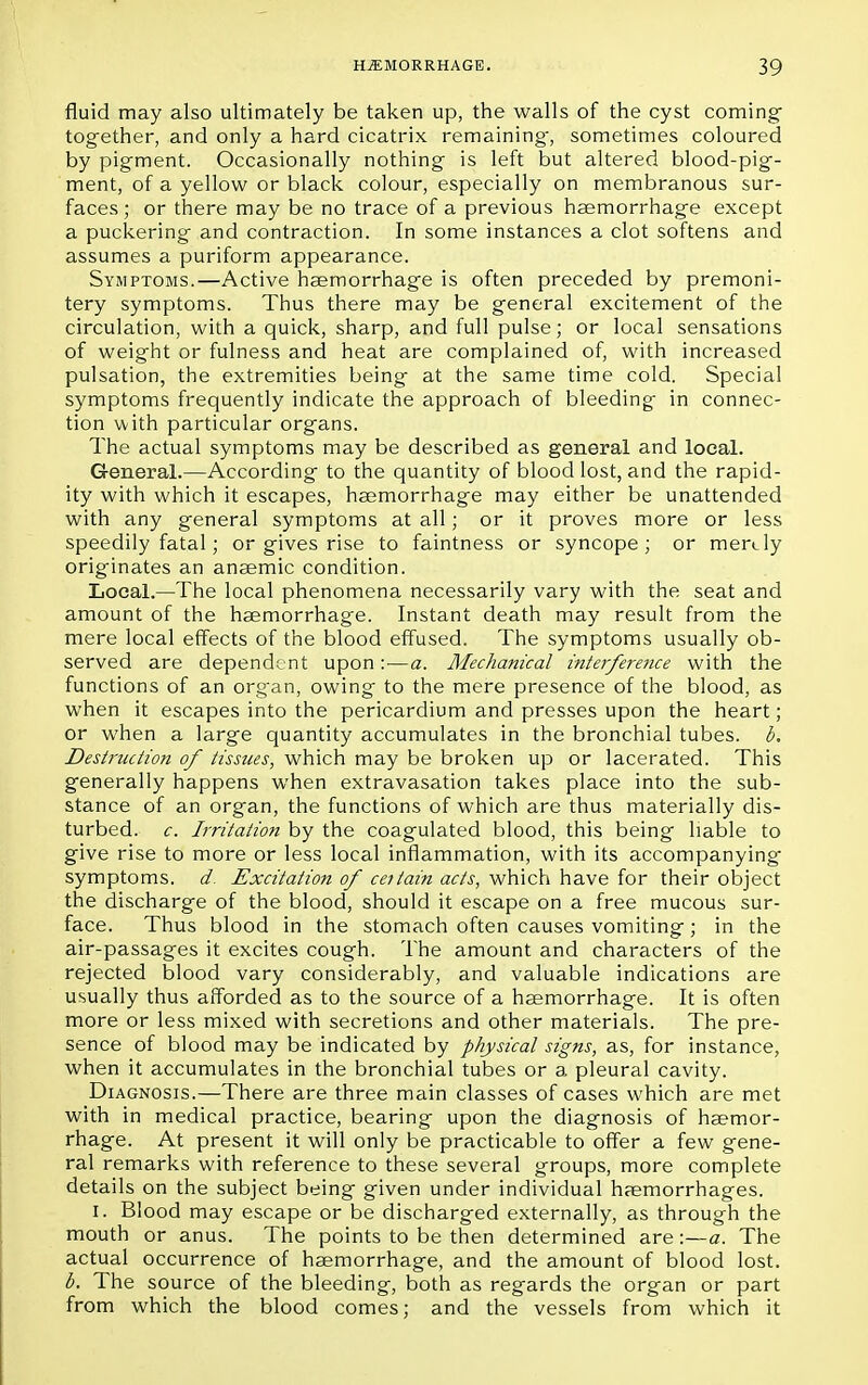 fluid may also ultimately be taken up, the walls of the cyst coming tog-ether, and only a hard cicatrix remaining-, sometimes coloured by pigment. Occasionally nothing is left but altered blood-pig- ment, of a yellow or black colour, especially on membranous sur- faces ; or there may be no trace of a previous haemorrhage except a puckering and contraction. In some instances a clot softens and assumes a puriform appearance. Symptoms.—Active haemorrhage is often preceded by premoni- tery symptoms. Thus there may be general excitement of the circulation, with a quick, sharp, and full pulse; or local sensations of weight or fulness and heat are complained of, with increased pulsation, the extremities being at the same time cold. Special symptoms frequently indicate the approach of bleeding in connec- tion with particular organs. The actual symptoms may be described as general and local. General.—According to the quantity of blood lost, and the rapid- ity with which it escapes, haemorrhage may either be unattended with any general symptoms at all; or it proves more or less speedily fatal; or gives rise to faintness or syncope; or merely originates an anaemic condition. Local.—The local phenomena necessarily vary with the seat and amount of the haemorrhage. Instant death may result from the mere local effects of the blood effused. The symptoms usually ob- served are dependent upon:—a. Mechanical interference with the functions of an organ, owing to the mere presence of the blood, as when it escapes into the pericardium and presses upon the heart; or when a large quantity accumulates in the bronchial tubes, b. Destruction of tissues, which may be broken up or lacerated. This generally happens when extravasation takes place into the sub- stance of an organ, the functions of which are thus materially dis- turbed, c. Irritation by the coagulated blood, this being liable to give rise to more or less local inflammation, with its accompanying symptoms, d. Excitation of cettain acts, which have for their object the discharge of the blood, should it escape on a free mucous sur- face. Thus blood in the stomach often causes vomiting; in the air-passages it excites cough. The amount and characters of the rejected blood vary considerably, and valuable indications are usually thus afforded as to the source of a haemorrhage. It is often more or less mixed with secretions and other materials. The pre- sence of blood may be indicated by physical signs, as, for instance, when it accumulates in the bronchial tubes or a pleural cavity. Diagnosis.—There are three main classes of cases which are met with in medical practice, bearing upon the diagnosis of haemor- rhage. At present it will only be practicable to offer a few gene- ral remarks with reference to these several groups, more complete details on the subject being given under individual haemorrhages. I. Blood may escape or be discharged externally, as through the mouth or anus. The points to be then determined are:—a. The actual occurrence of haemorrhage, and the amount of blood lost. b. The source of the bleeding, both as regards the organ or part from which the blood comes; and the vessels from which it