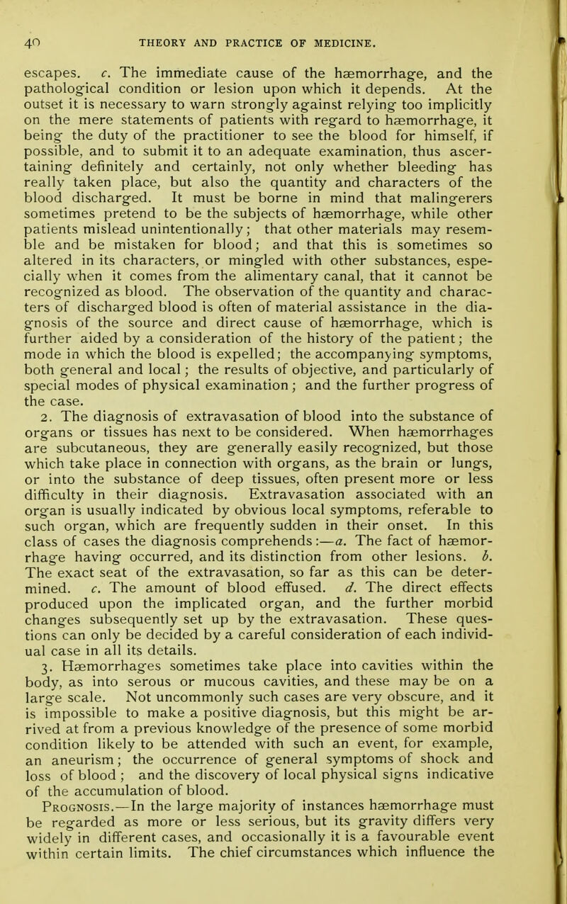 escapes, c. The immediate cause of the haemorrhage, and the pathological condition or lesion upon which it depends. At the outset it is necessary to warn strongly against relying too implicitly on the mere statements of patients with regard to haemorrhage, it being the duty of the practitioner to see the blood for himself, if possible, and to submit it to an adequate examination, thus ascer- taining definitely and certainly, not only whether bleeding has really taken place, but also the quantity and characters of the blood discharged. It must be borne in mind that malingerers sometimes pretend to be the subjects of haemorrhage, while other patients mislead unintentionally ; that other materials may resem- ble and be mistaken for blood; and that this is sometimes so altered in its characters, or mingled with other substances, espe- cially when it comes from the alimentary canal, that it cannot be recognized as blood. The observation of the quantity and charac- ters of discharged blood is often of material assistance in the dia- gnosis of the source and direct cause of hsemorrhage, which is further aided by a consideration of the history of the patient; the mode in which the blood is expelled; the accompanying symptoms, both general and local; the results of objective, and particularly of special modes of physical examination ; and the further progress of the case. 2. The diagnosis of extravasation of blood into the substance of organs or tissues has next to be considered. When haemorrhages are subcutaneous, they are generally easily recognized, but those which take place in connection with organs, as the brain or lungs, or into the substance of deep tissues, often present more or less difficulty in their diagnosis. Extravasation associated with an organ is usually indicated by obvious local symptoms, referable to such organ, which are frequently sudden in their onset. In this class of cases the diagnosis comprehends:—a. The fact of haemor- rhage having occurred, and its distinction from other lesions, b. The exact seat of the extravasation, so far as this can be deter- mined, c. The amount of blood effused, d. The direct effects produced upon the implicated organ, and the further morbid changes subsequently set up by the extravasation. These ques- tions can only be decided by a careful consideration of each individ- ual case in all its details. 3. Haemorrhages sometimes take place into cavities within the body, as into serous or mucous cavities, and these may be on a large scale. Not uncommonly such cases are very obscure, and it is impossible to make a positive diagnosis, but this might be ar- rived at from a previous knowledge of the presence of some morbid condition likely to be attended with such an event, for example, an aneurism; the occurrence of general symptoms of shock and loss of blood ; and the discovery of local physical signs indicative of the accumulation of blood. Prognosis.—In the large majority of instances haemorrhage must be regarded as more or less serious, but its gravity differs very widely in different cases, and occasionally it is a favourable event within certain limits. The chief circumstances which influence the