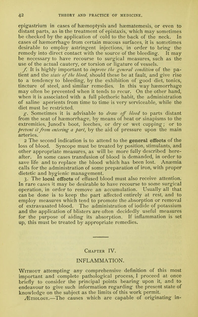epigastrium in cases of haemoptysis and hsematemesis, or even to distant parts, as in the treatment of epistaxis, which may sometimes be checked by the application of cold to the back of the neck. In cases of haemorrhage from certain mucous surfaces, it is sometimes desirable to employ astringent injections, in order to bring the remedy into direct contact with the source of the bleeding. It may be necessary to have recourse to surgical measures, such as the use of the actual cautery, or torsion or ligature of vessels. f. It is highly important to improve the general condition of the pa- tient and the state of the blood, should these be at fault, and give rise to a tendency to bleeding, by the exhibition of good diet, tonics, tincture of steel, and similar remedies. In this way haemorrhage may often be prevented when it tends to recur. On the other hand, when it is associated with a full plethoric habit, the administration of saline aperients from time to time is very serviceable, while the diet must be restricted. g. Sometimes it is advisable to draw off blood to parts distant from the seat of haemorrhage, by means of heat or sinapisms to the extremities, Junod's boot, leeches, or dry or wet cupping; or to prevent it from entering a part, by the aid of pressure upon the main arteries. 2 The second indication is to attend to the general effects of the loss of blood. Syncope must be treated by position, stimulants, and other appropriate measures, as will be more fully described here- after. In some cases transfusion of blood is demanded, in order to save life and to replace the blood which has been lost. Anaemia calls for the administration of some preparation of iron, with proper dietetic and hygienic management. 3. The local effects of effused blood must also receive attention. In rare cases it may be desirable to have recourse to some surgical operation, in order to remove an accumulation. Usually all that can be done is to keep the part affected entirely at rest, and to employ measures which tend to promote the absorption or removal of extravasated blood. The administration of iodide of potassium and the application of blisters are often decidedly useful measures for the purpose of aiding its absorption. If inflammation is set up, this must be treated by appropriate remedies. Chapter IV. INFLAMMATION. Without attempting any comprehensive definition of this most important and complete pathological process, I proceed at once briefly to consider the principal points bearing upon it, and to endeavour to give such information regarding the present state of knowledge on the subject as the limits of this work permit. ^Etiology.—The causes which are capable of originating in-