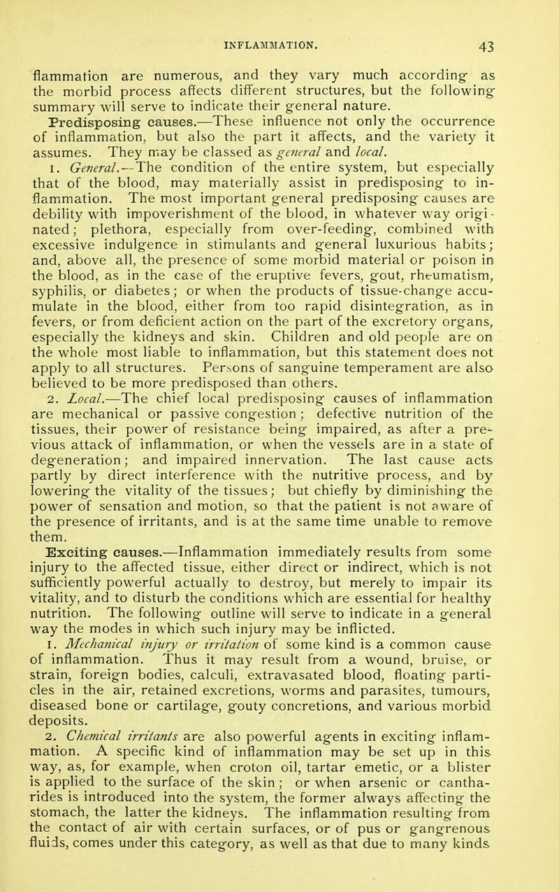 flammation are numerous, and they vary much according- as the morbid process affects different structures, but the following- summary will serve to indicate their general nature. Predisposing causes.—These influence not only the occurrence of inflammation, but also the part it affects, and the variety it assumes. They may be classed as general and local. 1. General.—The condition of the entire system, but especially that of the blood, may materially assist in predisposing to in- flammation. The most important general predisposing causes are debility with impoverishment of the blood, in whatever way origi- nated; plethora, especially from over-feeding, combined with excessive indulgence in stimulants and general luxurious habits; and, above all, the presence of some morbid material or poison in the blood, as in the case of the eruptive fevers, gout, rhtumatism, syphilis, or diabetes; or when the products of tissue-change accu- mulate in the blood, either from too rapid disintegration, as in fevers, or from deficient action on the part of the excretory organs, especially the kidneys and skin. Children and old people are on the whole most liable to inflammation, but this statement does not apply to all structures. Persons of sanguine temperament are also believed to be more predisposed than others. 2. Local.—The chief local predisposing causes of inflammation are mechanical or passive congestion ; defective nutrition of the tissues, their power of resistance being impaired, as after a pre^ vious attack of inflammation, or when the vessels are in a state of degeneration; and impaired innervation. The last cause acts partly by direct interference with the nutritive process, and by lowering the vitality of the tissues; but chiefly by diminishing the power of sensation and motion, so that the patient is not aware of the presence of irritants, and is at the same time unable to remove them. Exciting causes.—Inflammation immediately results from some injury to the affected tissue, either direct or indirect, which is not sufficiently powerful actually to destroy, but merely to impair its vitality, and to disturb the conditions which are essential for healthy nutrition. The following outline will serve to indicate in a general way the modes in which such injury may be inflicted. 1. Mechanical injury or irritation of some kind is a common cause of inflammation. Thus it may result from a wound, bruise, or strain, foreign bodies, calculi, extravasated blood, floating parti- cles in the air, retained excretions, worms and parasites, tumours, diseased bone or cartilage, gouty concretions, and various morbid deposits. 2. Chemical irritants are also powerful agents in exciting inflam- mation. A specific kind of inflammation may be set up in this way, as, for example, when croton oil, tartar emetic, or a blister is applied to the surface of the skin ; or when arsenic or cantha- rides is introduced into the system, the former always affecting the stomach, the latter the kidneys. The inflammation resulting from the contact of air with certain surfaces, or of pus or gangrenous fluids, comes under this category, as well as that due to many kinds