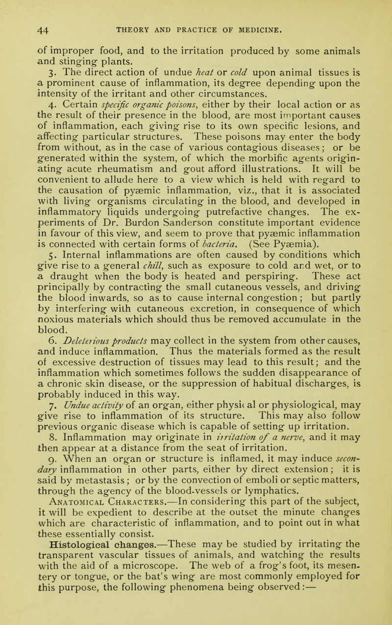 of improper food, and to the irritation produced by some animals and stinging plants. 3. The direct action of undue heat or cold upon animal tissues is a prominent cause of inflammation, its degree depending upon the intensity of the irritant and other circumstances. 4. Certain specific organic poisons, either by their local action or as the result of their presence in the blood, are most important causes of inflammation, each giving rise to its own specific lesions, and affecting particular structures. These poisons may enter the body from without, as in the case of various contagious diseases; or be generated within the system, of which the morbific agents origin- ating acute rheumatism and gout afford illustrations. It will be convenient to allude here to a view which is held with regard to the causation of pygemic inflammation, viz., that it is associated with living organisms circulating in the blood, and developed in inflammatory liquids undergoing putrefactive changes. The ex- periments of Dr. Burdon Sanderson constitute important evidence in favour of this view, and seem to prove that pysemic inflammation is connected with certain forms of bacteria. (See Pyaemia). 5. Internal inflammations are often caused by conditions which give rise to a general chill, such as exposure to cold and wet, or to a draught when the body is heated and perspiring. These act principally by contracting the small cutaneous vessels, and driving the blood inwards, so as to cause internal congestion ; but partly by interfering with cutaneous excretion, in consequence of which noxious materials which should thus be removed accumulate in the blood. 6. Delete?ious products may collect in the system from other causes, and induce inflammation. Thus the materials formed as the result of excessive destruction of tissues may lead to this result; and the inflammation which sometimes follows the sudden disappearance of a chronic skin disease, or the suppression of habitual discharges, is probably induced in this way. 7. Undue activity of an organ, either physic al or physiological, may give rise to inflammation of its structure. This may also follow previous organic disease which is capable of setting up irritation. 8. Inflammation may originate in itritation of a nerve, and it may then appear at a distance from the seat of irritation. 9. When an organ or structure is inflamed, it may induce secon- dary inflammation in other parts, either by direct extension; it is said by metastasis ; or by the convection of emboli or septic matters, through the agency of the blood-vessels or lymphatics. Anatomical Characters.—In considering this part of the subject, it will be expedient to describe at the outset the minute changes which are characteristic of inflammation, and to point out in what these essentially consist. Histological changes.—These may be studied by irritating the transparent vascular tissues of animals, and watching the results with the aid of a microscope. The web of a frog's foot, its mesen- tery or tongue, or the bat's wing are most commonly employed for this purpose, the following phenomena being observed:—