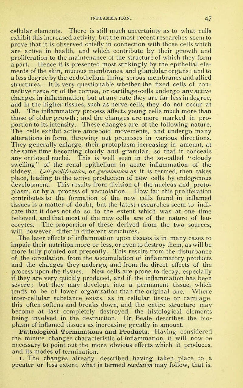cellular elements. There is still much uncertainty as to what cells exhibit this increased activity, but the most recent researches seem to prove that it is observed chiefly in connection with those cells which are active in health, and which contribute by their growth and proliferation to the maintenance of the structure of which they form apart. Hence it is presented most strikingly by the epithelial ele- ments of the skin, mucous membranes, and glandular organs; and to a less degree by the endothelium lining serous membranes and allied structures. It is very questionable whether the fixed cells of con- nective tissue or of the cornea, or cartilage-cells undergo any active changes in inflammation, but at any rate they are far less in degree, and in the higher tissues, such as nerve-cells, they do not occur at all. The inflammatory process affects young cells much more than those of older growth; and the changes are more marked in pro- portion to its intensity. These changes are of the following nature. The cells exhibit active amceboid movements, and undergo many alterations in form, throwing out processes in various directions. They generally enlarge, their protoplasm increasing in amount, at the same time becoming cloudy and granular, so that it conceals any enclosed nuclei. This is well seen in the so-called cloudy swelling of the renal epithelium in acute inflammation of the kidney. Cell-proli/etation, or germination as it is termed, then takes place, leading to the active production of new cells by endogenous development. This results from division of the nucleus and proto- plasm, or by a process of vacuolation. How far this proliferation contributes to the formation of the new cells found in inflamed tissues is a matter of doubt, but the latest researches seem to indi- cate that it does not do so to the extent which was at one time believed, and that most of the new cells are of the nature of leu- cocytes. The proportion of these derived from the two sources, will, however, differ in different structures. The later effects of inflammation upon tissues is in many cases to impair their nutrition more or less, or even to destroy them, as will be more fully pointed out presently. This results from the disturbance of the circulation, from the accumulation of inflammatory products and the changes they undergo, and from the direct effects of the process upon the tissues. New cells are prone to decay, especially if they are very quickly produced, and if the inflammation has been severe; but they may develope into a permanent tissue, which tends to be of lower organization than the original one. Where inter-cellular substance exists, as in cellular tissue or cartilage, this often softens and breaks down, and the entire structure may become at last completely destroyed, the histological elements being involved in the destruction. Dr. Beale describes the bio- plasm of inflamed tissues as increasing greatly in amount. Pathological Terminations and Products.—Having considered the minute changes characteristic of inflammation, it will now be necessary to point out the more obvious effects which it produces, and its modes of termination. I. The changes already described having taken place to a greater or less extent, what is termed resolution may follow, that is,