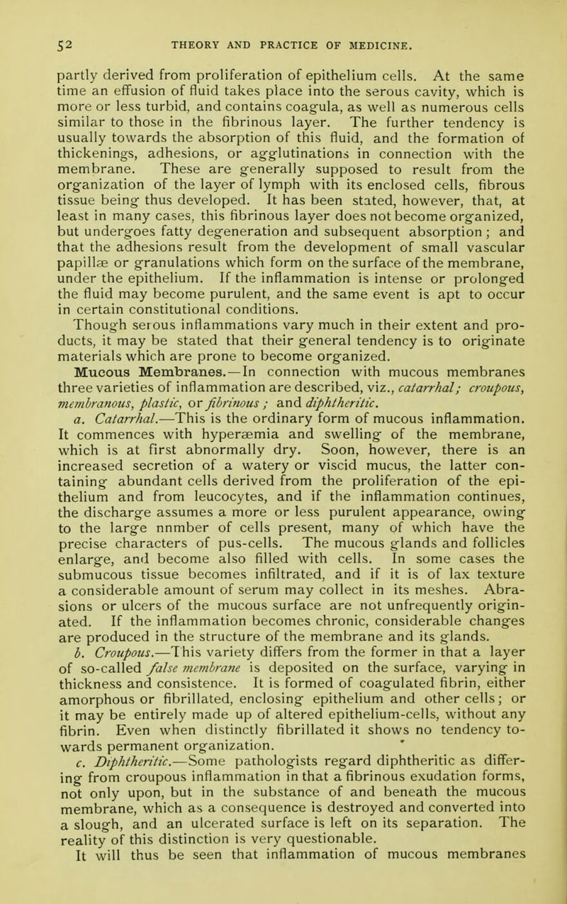 partly derived from proliferation of epithelium cells. At the same time an effusion of fluid takes place into the serous cavity, which is more or less turbid, and contains coagula, as well as numerous cells similar to those in the fibrinous layer. The further tendency is usually towards the absorption of this fluid, and the formation of thickenings, adhesions, or agglutinations in connection with the membrane. These are generally supposed to result from the organization of the layer of lymph with its enclosed cells, fibrous tissue being thus developed. It has been stated, however, that, at least in many cases, this fibrinous layer does not become organized, but undergoes fatty degeneration and subsequent absorption ; and that the adhesions result from the development of small vascular papillae or granulations which form on the surface of the membrane, under the epithelium. If the inflammation is intense or prolonged the fluid may become purulent, and the same event is apt to occur in certain constitutional conditions. Though serous inflammations vary much in their extent and pro- ducts, it may be stated that their general tendency is to originate materials which are prone to become organized. Mucous Membranes. —In connection with mucous membranes three varieties of inflammation are described, viz., catarrhal; croupous, membranous, plastic, or fibrinous ; and diphtheritic. a. Catarrhal.—This is the ordinary form of mucous inflammation. It commences with hyperaemia and swelling of the membrane, which is at first abnormally dry. Soon, however, there is an increased secretion of a watery or viscid mucus, the latter con- taining abundant cells derived from the proliferation of the epi- thelium and from leucocytes, and if the inflammation continues, the discharge assumes a more or less purulent appearance, owing to the large nnmber of cells present, many of which have the precise characters of pus-cells. The mucous glands and follicles enlarge, and become also filled with cells. In some cases the submucous tissue becomes infiltrated, and if it is of lax texture a considerable amount of serum may collect in its meshes. Abra- sions or ulcers of the mucous surface are not unfrequently origin- ated. If the inflammation becomes chronic, considerable changes are produced in the structure of the membrane and its glands. b. Croupous.—This variety differs from the former in that a layer of so-called false membrane is deposited on the surface, varying in thickness and consistence. It is formed of coagulated fibrin, either amorphous or fibrillated, enclosing epithelium and other cells; or it may be entirely made up of altered epithelium-cells, without any fibrin. Even when distinctly fibrillated it shows no tendency to- wards permanent organization. c. Diphtheritic.—Some pathologists regard diphtheritic as differ- ing from croupous inflammation in that a fibrinous exudation forms, not only upon, but in the substance of and beneath the mucous membrane, which as a consequence is destroyed and converted into a slough, and an ulcerated surface is left on its separation. The reality of this distinction is very questionable. It will thus be seen that inflammation of mucous membranes