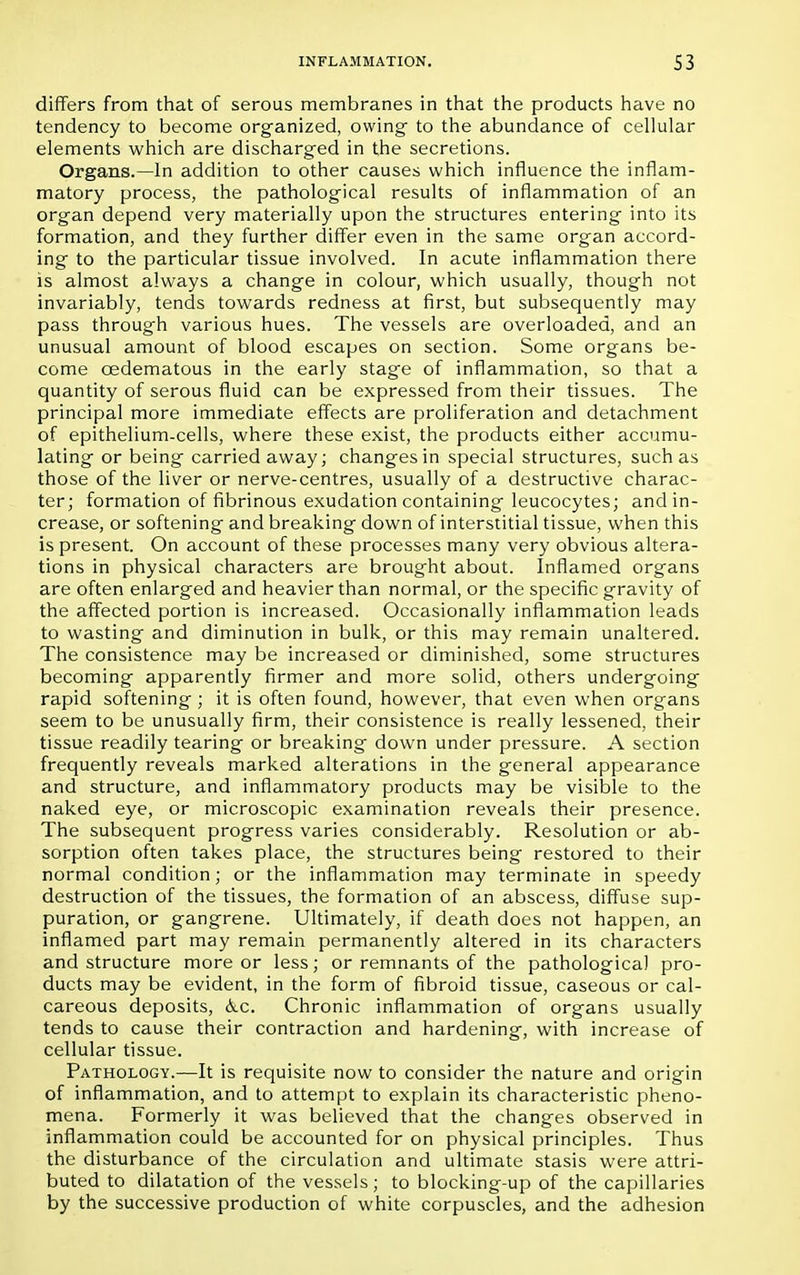differs from that of serous membranes in that the products have no tendency to become organized, owing to the abundance of cellular elements which are discharged in the secretions. Organs.—In addition to other causes which influence the inflam- matory process, the pathological results of inflammation of an organ depend very materially upon the structures entering into its formation, and they further differ even in the same organ accord- ing to the particular tissue involved. In acute inflammation there is almost always a change in colour, which usually, though not invariably, tends towards redness at first, but subsequently may pass through various hues. The vessels are overloaded, and an unusual amount of blood escapes on section. Some organs be- come cedematous in the early stage of inflammation, so that a quantity of serous fluid can be expressed from their tissues. The principal more immediate effects are proliferation and detachment of epithelium-cells, where these exist, the products either accumu- lating or being carried away; changes in special structures, such as those of the liver or nerve-centres, usually of a destructive charac- ter; formation of fibrinous exudation containing leucocytes; and in- crease, or softening and breaking down of interstitial tissue, when this is present. On account of these processes many very obvious altera- tions in physical characters are brought about. Inflamed organs are often enlarged and heavier than normal, or the specific gravity of the affected portion is increased. Occasionally inflammation leads to wasting and diminution in bulk, or this may remain unaltered. The consistence may be increased or diminished, some structures becoming apparently firmer and more solid, others undergoing rapid softening ; it is often found, however, that even when organs seem to be unusually firm, their consistence is really lessened, their tissue readily tearing or breaking down under pressure. A section frequently reveals marked alterations in the general appearance and structure, and inflammatory products may be visible to the naked eye, or microscopic examination reveals their presence. The subsequent progress varies considerably. Resolution or ab- sorption often takes place, the structures being restored to their normal condition; or the inflammation may terminate in speedy destruction of the tissues, the formation of an abscess, diffuse sup- puration, or gangrene. Ultimately, if death does not happen, an inflamed part may remain permanently altered in its characters and structure more or less; or remnants of the pathological pro- ducts may be evident, in the form of fibroid tissue, caseous or cal- careous deposits, &c. Chronic inflammation of organs usually tends to cause their contraction and hardening, with increase of cellular tissue. Pathology.—It is requisite now to consider the nature and origin of inflammation, and to attempt to explain its characteristic pheno- mena. Formerly it was believed that the changes observed in inflammation could be accounted for on physical principles. Thus the disturbance of the circulation and ultimate stasis were attri- buted to dilatation of the vessels; to blocking-up of the capillaries by the successive production of white corpuscles, and the adhesion