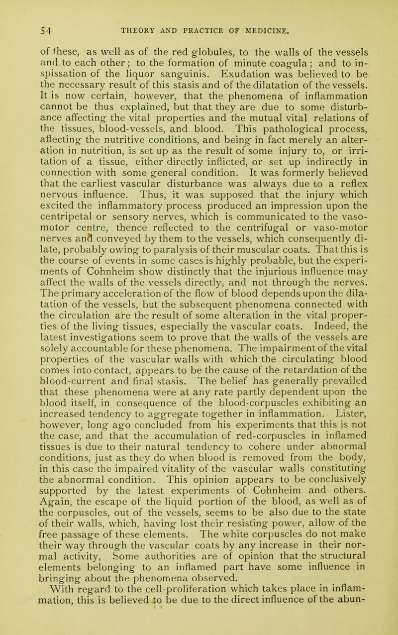 of these, as well as of the red globules, to the walls of the vessels and to each other; to the formation of minute coagula; and to in- spissation of the liquor sanguinis. Exudation was believed to be the necessary result of this stasis and of the dilatation of the vessels. It is now certain, however, that the phenomena of inflammation cannot be thus explained, but that they are due to some disturb- ance affecting the vital properties and the mutual vital relations of the tissues, blood-vessels, and blood. This pathological process, affecting the nutritive conditions, and being in fact merely an alter- ation in nutrition, is set up as the result of some injury to, or irri- tation of a tissue, either directly inflicted, or set up indirectly in connection with some general condition. It was formerly believed that the earliest vascular disturbance was always due to a reflex nervous influence. Thus, it was supposed that the injury which excited the inflammatory process produced an impression upon the centripetal or sensory nerves, which is communicated to the vaso- motor centre, thence reflected to the centrifugal or vaso-motor nerves an9 conveyed by them to the vessels, which consequently di- late, probably owing to paralysis of their muscular coats. That this is the course of events in some cases is highly probable, but the experi- ments of Cohnheim show distinctly that the injurious influence may affect the walls of the vessels directly, and not through the nerves. The primary acceleration of the flow of blood depends upon the dila- tation of the vessels, but the subsequent phenomena connected with the circulation are the result of some alteration in the vital proper- ties of the living tissues, especially the vascular coats. Indeed, the latest investigations seem to prove that the walls of the vessels are solely accountable for these phenomena. The impairment of the vital properties of the vascular walls with which the circulating blood comes into contact, appears to be the cause of the retardation of the blood-current and final stasis. The belief has generally prevailed that these phenomena were at any rate partly dependent upon the blood itself, in consequence of the blood-corpuscles exhibiting an increased tendency to aggregate together in inflammation. Lister, however, long ago concluded from his experiments that this is not the case, and that the accumulation of red-corpuscles in inflamed tissues is clue to their natural tendency to cohere under abnormal conditions, just as they do when blood is removed from the body, in this case the impaired vitality of the vascular walls constituting the abnormal condition. This opinion appears to be conclusively supported by the latest experiments of Cohnheim and others. Again, the escape of the liquid portion of the blood, as well as of the corpuscles, out of the vessels, seems to be also due to the state of their walls, which, having lost their resisting power, allow of the free passage of these elements. The white corpuscles do not make their way through the vascular coats by any increase in their nor- mal activity, Some authorities are of opinion that the structural elements belonging to an inflamed part have some influence in bringing about the phenomena observed. With regard to the cell-proliferation which takes place in inflam- mation, this is believed to be due to the direct influence of the abun-