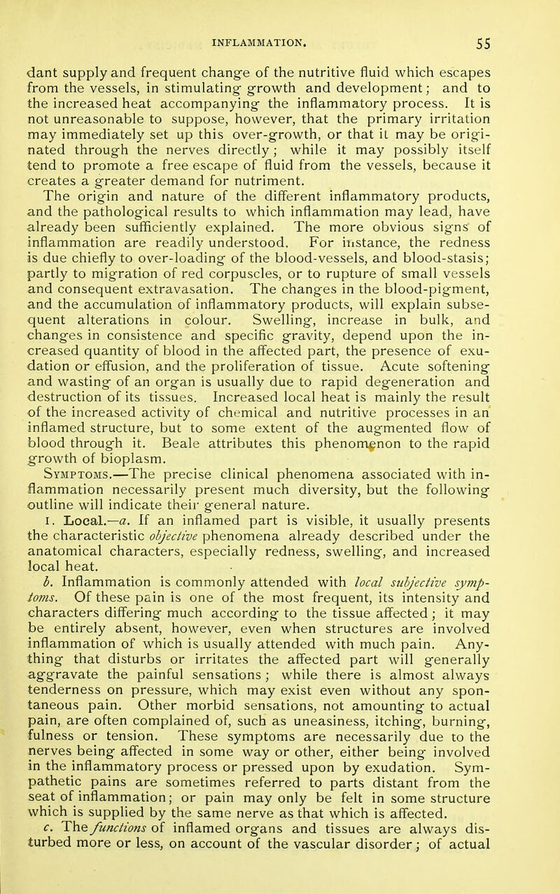 dant supply and frequent change of the nutritive fluid which escapes from the vessels, in stimulating growth and development; and to the increased heat accompanying the inflammatory process. It is not unreasonable to suppose, however, that the primary irritation may immediately set up this over-growth, or that it may be origi- nated through the nerves directly; while it may possibly itself tend to promote a free escape of fluid from the vessels, because it creates a greater demand for nutriment. The origin and nature of the different inflammatory products, and the pathological results to which inflammation may lead, have already been sufficiently explained. The more obvious signs of inflammation are readily understood. For instance, the redness is due chiefly to over-loading of the blood-vessels, and blood-stasis; partly to migration of red corpuscles, or to rupture of small vessels and consequent extravasation. The changes in the blood-pigment, and the accumulation of inflammatory products, will explain subse- quent alterations in colour. Swelling, increase in bulk, and changes in consistence and specific gravity, depend upon the in- creased quantity of blood in the affected part, the presence of exu- dation or effusion, and the proliferation of tissue. Acute softening and wasting of an organ is usually due to rapid degeneration and destruction of its tissues. Increased local heat is mainly the result of the increased activity of chemical and nutritive processes in an inflamed structure, but to some extent of the augmented flow of blood through it. Beale attributes this phenomenon to the rapid growth of bioplasm. Symptoms.—The precise clinical phenomena associated with in- flammation necessarily present much diversity, but the following outline will indicate their general nature. I. Local.—a. If an inflamed part is visible, it usually presents the characteristic objective phenomena already described under the anatomical characters, especially redness, swelling, and increased local heat. b. Inflammation is commonly attended with local subjective symp- toms. Of these pain is one of the most frequent, its intensity and characters differing much according to the tissue affected; it may be entirely absent, however, even when structures are involved inflammation of which is usually attended with much pain. Any- thing that disturbs or irritates the affected part will generally aggravate the painful sensations ; while there is almost always tenderness on pressure, which may exist even without any spon- taneous pain. Other morbid sensations, not amounting to actual pain, are often complained of, such as uneasiness, itching, burning, fulness or tension. These symptoms are necessarily due to the nerves being affected in some way or other, either being involved in the inflammatory process or pressed upon by exudation. Sym- pathetic pains are sometimes referred to parts distant from the seat of inflammation; or pain may only be felt in some structure which is supplied by the same nerve as that which is affected. c. The functions of inflamed organs and tissues are always dis- turbed more or less, on account of the vascular disorder; of actual