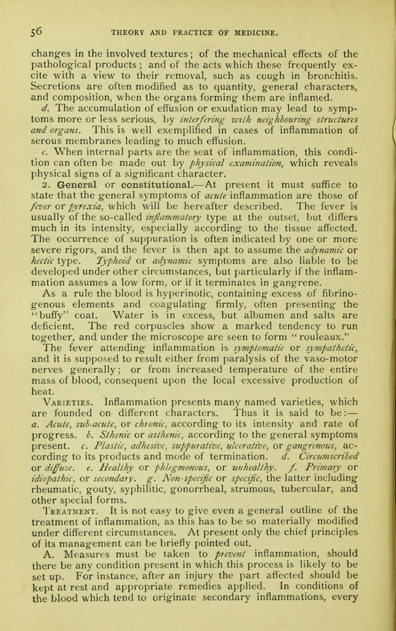 changes in the involved textures; of the mechanical effects of the pathological products; and of the acts which these frequently ex- cite with a view to their removal, such as cough in bronchitis. Secretions are often modified as to quantity, general characters, and composition, when the organs forming them are inflamed. d. The accumulation of effusion or exudation may lead to symp- toms more or less serious, by interfering with neighbouring structures and organs. This is well exemplified in cases of inflammation of serous membranes leading to much effusion. e. When internal parts are the seat of inflammation, this condi- tion can often be made out by physical examination, which reveals physical signs of a significant character. 2. General or constitutional.—At present it must suffice to state that the general symptoms of acute inflammation are those of fever or pyrexia, which will be hereafter described. The fever is usually of the so-called inflammatory type at the outset, but differs much in its intensity, especially according to the tissue affected. The occurrence of suppuration is often indicated by one or more severe rigors, and the fever is then apt to assume the adynamic or hectic type. Typhoid or adynamic symptoms are also liable to be developed under other circumstances, but particularly if the inflam- mation assumes a low form, or if it terminates in gangrene. As a rule the blood is hyperinotic, containing excess of fibrino- genous elements and coagulating firmly, often presenting the buffy coat. Water is in excess, but albumen and salts are deficient. The red corpuscles show a marked tendency to run together, and under the microscope are seen to form  rouleaux. The fever attending inflammation is symptomatic or sympathetic, and it is supposed to result either from paralysis of the vaso-motor nerves generally; or from increased temperature of the entire mass of blood, consequent upon the local excessive production of heat. Varieties. Inflammation presents many named varieties, which are founded on different characters. Thus it is said to be:— a. Acute, sub-acute, or chtonic, according to its intensity and rate of progress, b. Sthenic or asthenic, according to the general symptoms present, c. Plastic, adhesive, suppurative, ulcerative, or gangrenous, ac- cording to its products and mode of termination. d. Circumscribed or diffuse, e. Healthy or phlegmonous, or unhealthy, f. Primary or idiopathic, or secondary- g- Non-specific or specific, the latter including rheumatic, gouty, syphilitic, gonorrheal, strumous, tubercular, and other special forms. Treatment. It is not easy to give even a general outline of the treatment of inflammation, as this has to be so materially modified under different circumstances. At present only the chief principles of its management can be briefly pointed out. A. Measures must be taken to prevent inflammation, should there be any condition present in which this process is likely to be set up. For instance, after an injury the part affected should be kept at rest and appropriate remedies applied. In conditions of the blood which tend to originate secondary inflammations, every