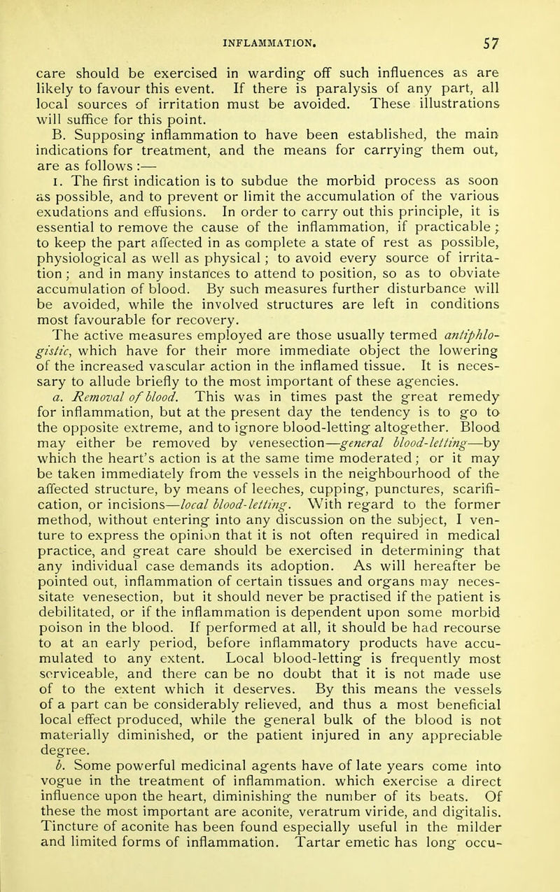 care should be exercised in warding off such influences as are likely to favour this event. If there is paralysis of any part, all local sources of irritation must be avoided. These illustrations will suffice for this point. B. Supposing inflammation to have been established, the main indications for treatment, and the means for carrying them out, are as follows :— i. The first indication is to subdue the morbid process as soon as possible, and to prevent or limit the accumulation of the various exudations and effusions. In order to carry out this principle, it is essential to remove the cause of the inflammation, if practicable ; to keep the part affected in as complete a state of rest as possible, physiological as well as physical; to avoid every source of irrita- tion ; and in many instances to attend to position, so as to obviate accumulation of blood. By such measures further disturbance will be avoided, while the involved structures are left in conditions most favourable for recovery. The active measures employed are those usually termed antiphlo- gistic, which have for their more immediate object the lowering of the increased vascular action in the inflamed tissue. It is neces- sary to allude briefly to the most important of these agencies. a. Removal of blood. This was in times past the great remedy for inflammation, but at the present day the tendency is to go to the opposite extreme, and to ignore blood-letting altogether. Blood may either be removed by venesection—general blood-letting—by which the heart's action is at the same time moderated; or it may be taken immediately from the vessels in the neighbourhood of the affected structure, by means of leeches, cupping, punctures, scarifi- cation, or incisions—local blood-letting. With regard to the former method, without entering into any discussion on the subject, I ven- ture to express the opinion that it is not often required in medical practice, and great care should be exercised in determining that any individual case demands its adoption. As will hereafter be pointed out, inflammation of certain tissues and organs may neces- sitate venesection, but it should never be practised if the patient is debilitated, or if the inflammation is dependent upon some morbid poison in the blood. If performed at all, it should be had recourse to at an early period, before inflammatory products have accu- mulated to any extent. Local blood-letting is frequently most serviceable, and there can be no doubt that it is not made use of to the extent which it deserves. By this means the vessels of a part can be considerably relieved, and thus a most beneficial local effect produced, while the general bulk of the blood is not materially diminished, or the patient injured in any appreciable degree. b. Some powerful medicinal agents have of late years come into vogue in the treatment of inflammation, which exercise a direct influence upon the heart, diminishing the number of its beats. Of these the most important are aconite, veratrum viride, and digitalis. Tincture of aconite has been found especially useful in the milder and limited forms of inflammation. Tartar emetic has long occu-