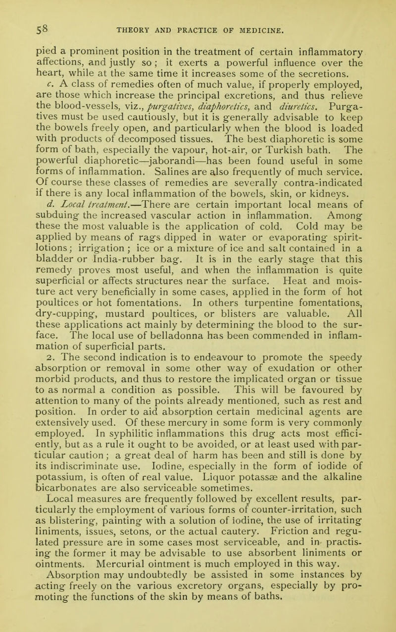 pied a prominent position in the treatment of certain inflammatory affections, and justly so ; it exerts a powerful influence over the heart, while at the same time it increases some of the secretions. c. A class of remedies often of much value, if properly employed, are those which increase the principal excretions, and thus relieve the blood-vessels, viz., purgatives, diaphoretics, and diuretics. Purga- tives must be used cautiously, but it is generally advisable to keep the bowels freely open, and particularly when the blood is loaded with products of decomposed tissues. The best diaphoretic is some form of bath, especially the vapour, hot-air, or Turkish bath. The powerful diaphoretic—jaborandi—has been found useful in some forms of inflammation. Salines are also frequently of much service. Of course these classes of remedies are severally contra-indicated if there is any local inflammation of the bowels, skin, or kidneys. d. Local treatment.—There are certain important local means of subduing the increased vascular action in inflammation. Among these the most valuable is the application of cold. Cold may be applied by means of rags dipped in water or evaporating spirit- lotions; irrigation; ice or a mixture of ice and salt contained in a bladder or India-rubber bag. It is in the early stage that this remedy proves most useful, and when the inflammation is quite superficial or affects structures near the surface. Heat and mois- ture act very beneficially in some cases, applied in the form of hot poultices or hot fomentations. In others turpentine fomentations, dry-cupping, mustard poultices, or blisters are valuable. All these applications act mainly by determining the blood to the sur- face. The local use of belladonna has been commended in inflam- mation of superficial parts. 2. The second indication is to endeavour to promote the speedy absorption or removal in some other way of exudation or other morbid products, and thus to restore the implicated organ or tissue to as normal a condition as possible. This will be favoured by attention to many of the points already mentioned, such as rest and position. In order to aid absorption certain medicinal agents are extensively used. Of these mercury in some form is very commonly employed. In syphilitic inflammations this drug acts most effici- ently, but as a rule it ought to be avoided, or at least used with par- ticular caution ; a great deal of harm has been and still is done by its indiscriminate use. Iodine, especially in the form of iodide of potassium, is often of real value. Liquor potassae and the alkaline bicarbonates are also serviceable sometimes. Local measures are frequently followed by excellent results, par- ticularly the employment of various forms of counter-irritation, such as blistering, painting with a solution of iodine, the use of irritating liniments, issues, setons, or the actual cautery. Friction and regu- lated pressure are in some cases most serviceable, and in practis- ing the former it may be advisable to use absorbent liniments or ointments. Mercurial ointment is much employed in this way. Absorption may undoubtedly be assisted in some instances by acting freely on the various excretory organs, especially by pro- moting the functions of the skin by means of baths.