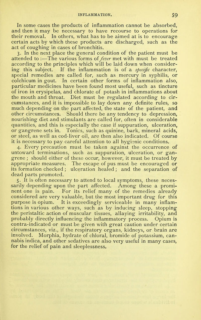 In some cases the products of inflammation cannot be absorbed, and then it may be necessary to have recourse to operations for their removal. In others, what has to be aimed at is to encourage certain acts by which these products are discharged, such as the act of coughing in cases of bronchitis. 3. In the next place the general condition of the patient must be attended to :—The various forms of fever met with must be treated according to the principles which will be laid down when consider- ing this subject. If the inflammation is of a specific character, special remedies are called for, such as mercury in syphilis, or colchicum in gout. In certain other forms of inflammation also, particular medicines have been found most useful, such as tincture of iron in erysipelas, and chlorate of potash in inflammations about the mouth and throat. Diet must be regulated according to cir- cumstances, and it is impossible to lay down any definite rules, so much depending on the part affected, the state of the patient, and other circumstances. Should there be any tendency to depression, nourishing diet and stimulants are called for, often in considerable quantities, and this is especially the case if suppuration, ulceration, or gangrene sets in. Tonics, such as quinine, bark, mineral acids, or steel, as well as cod-liver oil, are then also indicated. Of course it is necessary to pay careful attention to all hygienic conditions. 4. Every precaution must be taken against the occurrence of untoward terminations, such as suppuration, ulceration, or gan- grene ; should either of these occur, however, it must be treated by appropriate measures. The escape of pus must be encouraged or its formation checked; ulceration healed ; and the separation of dead parts promoted. 5. It is often necessary to attend to local symptoms, these neces- sarily depending upon the part affected. Among these a promi- nent one is pain. For its relief many of the remedies already considered are very valuable, but the most important drug for this purpose is opium. It is exceedingly serviceable in many inflam- tions in various other ways, such as by inducing sleep, stopping the peristaltic action of muscular tissues, allaying irritability, and probably directly influencing the inflammatory process. Opium is contra-indicated or must be given with great caution under certain circumstances, viz., if the respiratory organs, kidneys, or brain are involved. Morphia, hydrate of chloral, bromide of potassium, can- nabis indica, and other sedatives are also very useful in many cases, for the relief of pain and sleeplessness.