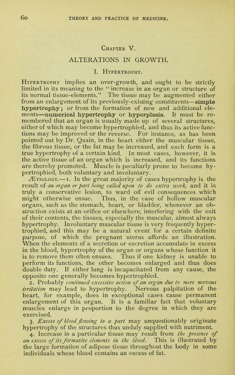 Chapter V. ALTERATIONS IN GROWTH. I. Hypertrophy. Hypertrophy implies an over-growth, and ought to be strictly limited in its meaning to the increase in an organ or structure of its normal tissue-elements. The tissue may be augmented either from an enlargement of its previously-existing constituents—simple hypertrophy; or from the formation of new and additional ele- ments—numerical hypertrophy or hyperplasia. It must be re- membered that an organ is usually made up of several structures, either of which may become hypertrophied, and thus its active func- tions may be improved or the reverse. For instance, as has been pointed out by Dr. Quain, in the heart either the muscular tissue, the fibrous tissue, or the fat may be increased, and each form is a true hypertrophy of a certain kind. In most cases, however, it is the active tissue of an organ which is increased, and its functions are thereby promoted. Muscle is peculiarly prone to become hy- pertrophied, both voluntary and involuntary. /Etiology.— i. In the great majority of cases hypertrophy is the result of an organ or part being called upon to do extra work, and it is truly a conservative lesion, to ward off evil consequences which might otherwise ensue. Thus, in the case of hollow muscular organs, such as the stomach, heart, or bladder, whenever an ob- struction exists at an orifice or elsewhere, interfering with the exit of their contents, the tissues, especially the muscular, almost always hypertrophy. Involuntary muscular tissue is very frequently hyper- trophied, and this may be a natural event for a certain definite purpose, of which the pregnant uterus affords an illustration. When the elements of a secretion or excretion accumulate in excess in the blood, hypertrophy of the organ or organs whose function it is to remove them often ensues. Thus if one kidney is unable to perform its functions, the other becomes enlarged and thus does double duty. If either lung is incapacitated from any cause, the opposite one generally becomes hypertrophied. 2. Probably contained excessive action of an organ due to mere nervous i?ritation may lead to hypertrophy. Nervous palpitation of the heart, for example, does in exceptional cases cause permanent enlargement of this organ. It is a familiar fact that voluntary muscles enlarge in proportion to the degree in which they are exercised. 3. Excess 0/blood flowing to a part may unquestionably originate hypertrophy of the structures thus unduly supplied with nutriment. 4. Increase in a particular tissue may result from the presence of an excess of its formative elements in the blood. This is illustrated by the large formation of adipose tissue throughout the body in some individuals whose blood contains an excess of fat.