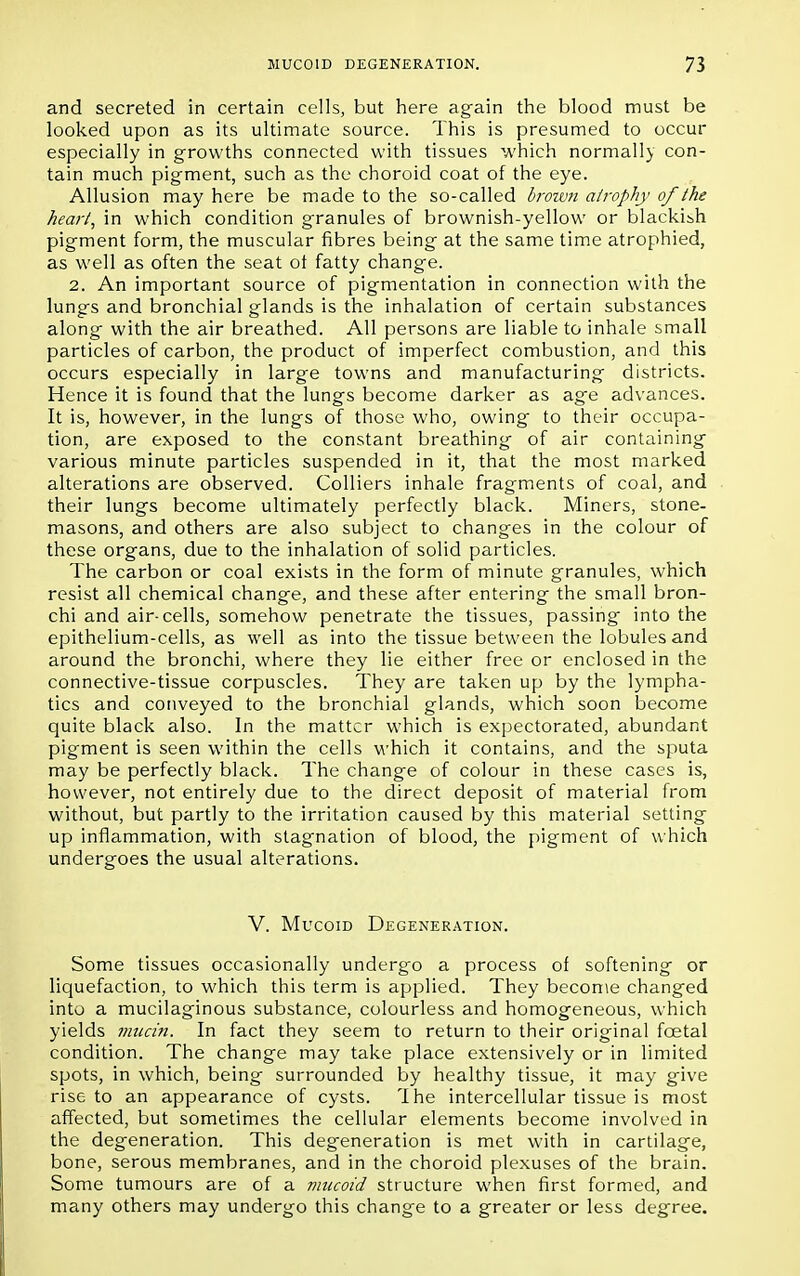 and secreted in certain cells, but here again the blood must be looked upon as its ultimate source. This is presumed to occur especially in growths connected with tissues which normally con- tain much pigment, such as the choroid coat of the eye. Allusion may here be made to the so-called brown atrophy of the heart, in which condition granules of brownish-yellow or blackish pigment form, the muscular fibres being at the same time atrophied, as well as often the seat ot fatty change. 2. An important source of pigmentation in connection with the lungs and bronchial glands is the inhalation of certain substances along with the air breathed. All persons are liable to inhale small particles of carbon, the product of imperfect combustion, and this occurs especially in large towns and manufacturing districts. Hence it is found that the lungs become darker as age advances. It is, however, in the lungs of those who, owing to their occupa- tion, are exposed to the constant breathing of air containing various minute particles suspended in it, that the most marked alterations are observed. Colliers inhale fragments of coal, and their lungs become ultimately perfectly black. Miners, stone- masons, and others are also subject to changes in the colour of these organs, due to the inhalation of solid particles. The carbon or coal exists in the form of minute granules, which resist all chemical change, and these after entering the small bron- chi and air-cells, somehow penetrate the tissues, passing into the epithelium-cells, as well as into the tissue between the lobules and around the bronchi, where they lie either free or enclosed in the connective-tissue corpuscles. They are taken up by the lympha- tics and conveyed to the bronchial glands, which soon become quite black also. In the matter which is expectorated, abundant pigment is seen within the cells which it contains, and the sputa may be perfectly black. The change of colour in these cases is, however, not entirely due to the direct deposit of material from without, but partly to the irritation caused by this material setting up inflammation, with stagnation of blood, the pigment of which undergoes the usual alterations. V. Mucoid Degeneration. Some tissues occasionally undergo a process of softening or liquefaction, to which this term is applied. They become changed into a mucilaginous substance, colourless and homogeneous, which yields mucin. In fact they seem to return to their original foetal condition. The change may take place extensively or in limited spots, in which, being surrounded by healthy tissue, it may give rise to an appearance of cysts. I he intercellular tissue is most affected, but sometimes the cellular elements become involved in the degeneration. This degeneration is met with in cartilage, bone, serous membranes, and in the choroid plexuses of the brain. Some tumours are of a mucoid structure when first formed, and many others may undergo this change to a greater or less degree.