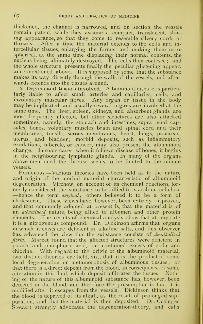 thickened, the channel is narrowed, and on section the vessels remain patent, while they assume a compact, translucent, shin- ing appearance, so that they come to resemble silvery cords or threads. After a time the material extends to the cells and in- tercellular tissues, enlarging- the former and making them more spherical, at the same time displacing their normal contents, the nucleus being ultimately destroyed. The cells then coalesce ; and the whole structure presents finally the peculiar glistening appear- ance mentioned above. It is supposed by some that the substance makes its way directly through the walls of the vessels, and after- wards extends into the tissues around. 2. Organs and tissues involved.—Albuminoid disease is particu- larly liable to affect small arteries and capillaries, cells, and involuntary muscular fibres. Any organ or tissue in the body may be implicated, and usually several organs are involved at the same time. The liver, spleen, kidneys, and absorbent glands are most frequently affected, but other structures are also attacked sometimes, namely, the stomach and intestines, supra-renal cap- sules, bones, voluntary muscles, brain and spinal cord and their membranes, tonsils, serous membranes, heart, lungs, pancreas, uterus, and bladder; morbid deposits, such as inflammatory exudations, tubercle, or cancer, may also present the albuminoid change. In some cases, when it follows disease of bones, it begins in the neighbouring lymphatic glands. In many of the organs above-mentioned the disease seems to be limited to the minute vessels. Pathology.—Various theories have been held as to the nature and origin of the morbid material characteristic of albuminoid degeneration. Virchow, on account of its chemical reactions, for- merly considered the substance to be allied to starch or cellulose —hence the term amyloid; others believed it to be a form of cholesterin. These views have, however, been entirely c isproved, and that commonly adopted at present is, that the material is of an albuminoid nature, being allied to albumen and other protein elements. The results of chemical analysis show that at any rate it is a nitrogenous compound. Dr. Dickinson affirms that org-ans in which it exists are deficient in alkaline salts, and this observer has advanced the view that the substance consists of de-alkalized fibrin. Marcet found that the affected structures were deficient in potash and phosphoric acid, but contained excess of soda and chlorine. With regard to the origin of the albuminoid material, two distinct theories are held, viz., that it is the product of some local degeneration or metamorphosis of albuminous tissues; or that there is a direct deposit from the blood, in consequence of some alteration in this fluid, which deposit infiltrates the tissues. Noth- ing of the nature of this albuminoid substance has, however, been detected in the blood, and therefore the presumption is that it is modified after it escapes from the vessels. Dickinson thinks that the blood is deprived of its alkali, as the result of prolonged sup- puration, and that the material is then deposited. Dr. Grainger Stewart strongly advocates the degeneration-theory, and calls