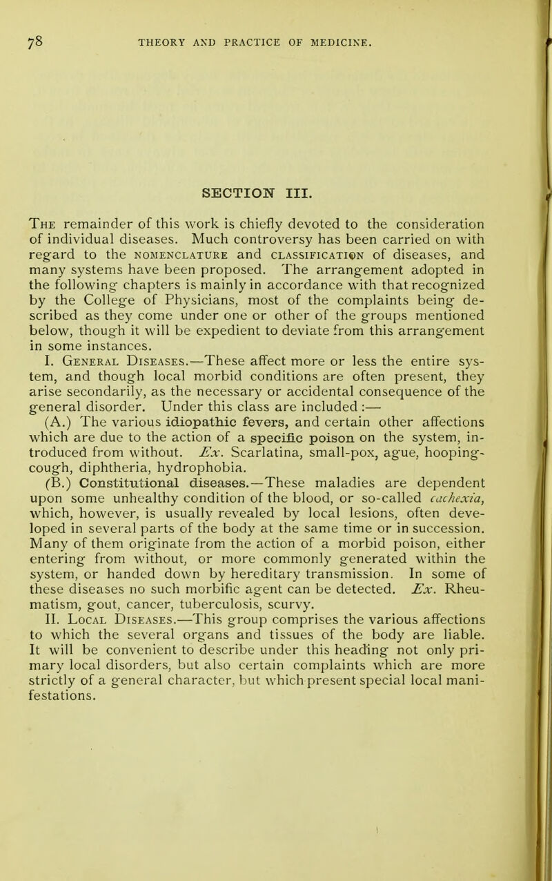 SECTION III. The remainder of this work is chiefly devoted to the consideration of individual diseases. Much controversy has been carried on with regard to the nomenclature and classification of diseases, and many systems have been proposed. The arrangement adopted in the following chapters is mainly in accordance with that recognized by the College of Physicians, most of the complaints being de- scribed as they come under one or other of the groups mentioned below, though it will be expedient to deviate from this arrangement in some instances. I. General Diseases.—These affect more or less the entire sys- tem, and though local morbid conditions are often present, they arise secondarily, as the necessary or accidental consequence of the general disorder. Under this class are included :— (A.) The various idiopathic fevers, and certain other affections which are due to the action of a specific poison on the system, in- troduced from without. Ex. Scarlatina, small-pox, ag'ue, hooping- cough, diphtheria, hydrophobia. (B.) Constitutional diseases.—These maladies are dependent upon some unhealthy condition of the blood, or so-called cachexia, which, however, is usually revealed by local lesions, often deve- loped in several parts of the body at the same time or in succession. Many of them originate from the action of a morbid poison, either entering from without, or more commonly generated within the system, or handed down by hereditary transmission. In some of these diseases no such morbific agent can be detected. Ex. Rheu- matism, gout, cancer, tuberculosis, scurvy. II. Local Diseases.—This group comprises the various affections to which the several organs and tissues of the body are liable. It will be convenient to describe under this heading not only pri- mary local disorders, but also certain complaints which are more strictly of a general character, but which present special local mani- festations.