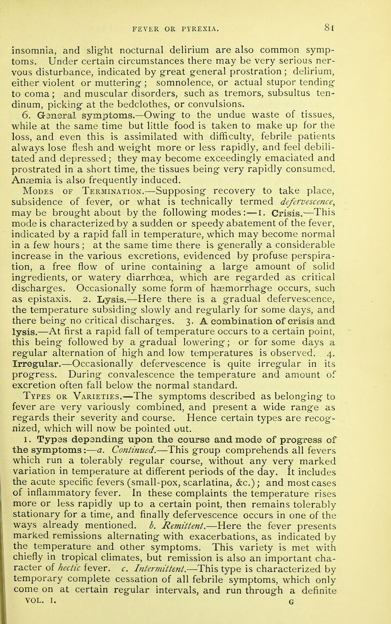 insomnia, and slight nocturnal delirium are also common symp- toms. Under certain circumstances there may be very serious ner- vous disturbance, indicated by great general prostration; delirium, either violent or muttering ; somnolence, or actual stupor tending to coma; and muscular disorders, such as tremors, subsultus ten- dinum, picking at the bedclothes, or convulsions. 6. G-aneral symptoms.—Owing to the undue waste of tissues, while at the same time but little food is taken to make up for the loss, and even this is assimilated with difficulty, febrile patients always lose flesh and weight more or less rapidly, and feel debili- tated and depressed; they may become exceedingly emaciated and prostrated in a short time, the tissues being very rapidly consumed. Anaemia is also frequently induced. Modes of Termination.—Supposing recovery to take place, subsidence of fever, or what is technically termed defervescence, maybe brought about by the following modes :—I. Crisis.—This mode is characterized by a sudden or speedy abatement of the fever, indicated by a rapid fall in temperature, which may become normal in a few hours; at the same time there is generally a considerable increase in the various excretions, evidenced by profuse perspira- tion, a free flow of urine containing a large amount of solid ingredients, or watery diarrhoea, which are regarded as critical discharges. Occasionally some form of haemorrhage occurs, such as epistaxis. 2. Lysis.—Here there is a gradual defervescence, the temperature subsiding slowly and regularly for some days, and there being no critical discharges. 3. A combination of crisis and lysis.—At first a rapid fall of temperature occurs to a certain point, this being followed by a gradual lowering; or for some days a regular alternation of high and low temperatures is observed. 4. Irregular.—Occasionally defervescence is quite irregular in its progress. During convalescence the temperature and amount of excretion often fall below the normal standard. Types or Varieties.—The symptoms described as belonging to fever are very variously combined, and present a wide range as regards their severity and course. Hence certain types are recog- nized, which will now be pointed out. 1. Typas depending upon the course and mode of progress of the symptoms:—a. Continued.—This group comprehends all fevers which run a tolerably regular course, without any very marked variation in temperature at different periods of the day. It includes the acute specific fevers (small-pox, scarlatina, &c); and most cases of inflammatory fever. In these complaints the temperature rises more or less rapidly up to a certain point, then remains tolerably stationary for a time, and finally defervescence occurs in one of the ways already mentioned, b. Remittent.—Here the fever presents marked remissions alternating with exacerbations, as indicated by the temperature and other symptoms. This variety is met with chiefly in tropical climates, but remission is also an important cha- racter of hectic fever, c. bitermittent.—This type is characterized by temporary complete cessation of all febrile symptoms, which only come on at certain regular intervals, and run through a definite VOL. I. G