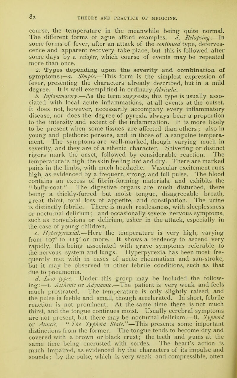 s2 course, the temperature in the meanwhile being quite normal. The different forms of ague afford examples. d. Relapsing.—In some forms of fever, after an attack of the continued type, deferves- cence and apparent recovery take place, but this is followed after some days by a relapse, which course of events may be repeated more than once. 2. Types depending upon the severity and combination of symptoms:—a. Simple.—This form is the simplest expression of fever, presenting the characters already described, but in a mild degree. It is well exemplified in ordinary febricula. b. Inflammatory.—As the term suggests, this type is usually asso- ciated with local acute inflammations, at all events at the outset. It does not, however, necessarily accompany every inflammatory disease, nor does the degree of pyrexia always bear a proportion to the intensity and extent of the inflammation. It is more likely to be present when some tissues are affected than others; also in young and plethoric persons, and in those of a sang'uine tempera- ment. The symptoms are well-marked, though varying much in severity, and they are of a sthenic character. Shivering or distinct rigors mark the onset, followed by considerable reaction. The temperature is high, the skin feeling hot and dry. There are marked pains in the limbs, with much headache. Vascular excitement runs high, as evidenced by a frequent, strong-, and full pulse. The blood contains an excess of fibrin-forming materials, and exhibits the  buffy-coat. The digestive organs are much disturbed, there being a thickly-furred but moist tongue, disagreeable breath, great thirst, total loss of appetite, and constipation. The urine is distinctly febrile. There is much restlessness, with sleeplessness or nocturnal delirium ; and occasionally severe nervous symptoms, such as convulsions or delirium, usher in the attack, especially in the case of young children. c. Hyperpyrexial.—Here the temperature is very high, varying' from 107'to ii5'or more. It shows a tendency to ascend very rapidly, this being associated with grave symptoms referable to the nervous system and lungs. Hyperpyrexia has been most fre- quently met with in cases of acute rheumatism and sun-stroke, but it may be observed in other febrile conditions, such as that due to pneumonia. d. Low types.— Under this group may be included the follow- ing:—i. Asthenic or Adynamic.—The patient is very weak and feels much prostrated. The temperature is only slightly raised, and the pulse is feeble and small, though accelerated. In short, febrile reaction is not prominent. At the same time there is not much thirst, and the tongue continues moist. Usually cerebral symptoms are not present, but there may be nocturnal delirium.—ii. Typhoid or Ataxic.  The Typhoid Stale.—This presents some important distinctions from the former. The tongue tends to become dry and covered with a brown or black crust; the teeth and gums at the same time being- encrusted with sordes. The heart's action :s much impaired, as evidenced by the characters of its impulse and sounds; by the pulse, which is very weak and compressible, often