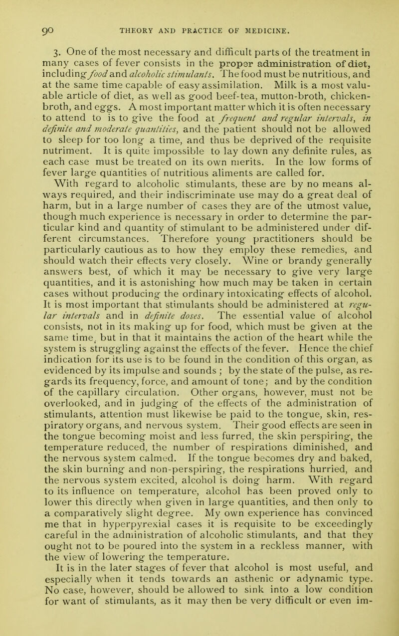 3. One of the most necessary and difficult parts of the treatment in many cases of fever consists in the propsr administration of diet, including food and alcoholic stimulants. The food must be nutritious, and at the same time capable of easy assimilation. Milk is a most valu- able article of diet, as well as good beef-tea, mutton-broth, chicken- broth, and eggs. A most important matter which it is often necessary to attend to is to give the food at frequent and regular intervals, in definite and moderate quantities, and the patient should not be allowed to sleep for too long a time, and thus be deprived of the requisite nutriment. It is quite impossible to lay down any definite rules, as each case must be treated on its own merits. In the low forms of fever large quantities of nutritious aliments are called for. With regard to alcoholic stimulants, these are by no means al- ways required, and their indiscriminate use may do a great deal of harm, but in a large number of cases they are of the utmost value, thoug-h much experience is necessary in order to determine the par- ticular kind and quantity of stimulant to be administered under dif- ferent circumstances. Therefore young practitioners should be particularly cautious as to how they employ these remedies, and should watch their effects very closely. Wine or brandy generally answers best, of which it may be necessary to give very large quantities, and it is astonishing how much may be taken in certain cases without producing the ordinary intoxicating effects of alcohol. It is most important that stimulants should be administered at regu- lar intervals and in definite doses. The essential value of alcohol consists, not in its making up for food, which must be given at the same time, but in that it maintains the action of the heart while the system is struggling against the effects of the fever. Hence the chief indication for its use is to be found in the condition of this organ, as evidenced by its impulse and sounds ; by the state of the pulse, as re- gards its frequency, force, and amount of tone; and by the condition of the capillary circulation. Other organs, however, must not be overlooked, and in judging of the effects of the administration of stimulants, attention must likewise be paid to the tongue, skin, res- piratory organs, and nervous system. Their good effects are seen in the tongue becoming moist and less furred, the skin perspiring, the temperature reduced, the number of respirations diminished, and the nervous system calmed. If the tongue becomes dry and baked, the skin burning and non-perspiring, the respirations hurried, and the nervous system excited, alcohol is doing harm. With regard to its influence on temperature, alcohol has been proved only to lower this directly when given in large quantities, and then only to a comparatively slight degree. My own experience has convinced me that in hyperpyrexial cases it is requisite to be exceedingly careful in the administration of alcoholic stimulants, and that they ought not to be poured into the system in a reckless manner, with the view of lowering the temperature. It is in the later stages of fever that alcohol is most useful, and especially when it tends towards an asthenic or adynamic type. No case, however, should be allowed to sink into a low condition for want of stimulants, as it may then be very difficult or even im-