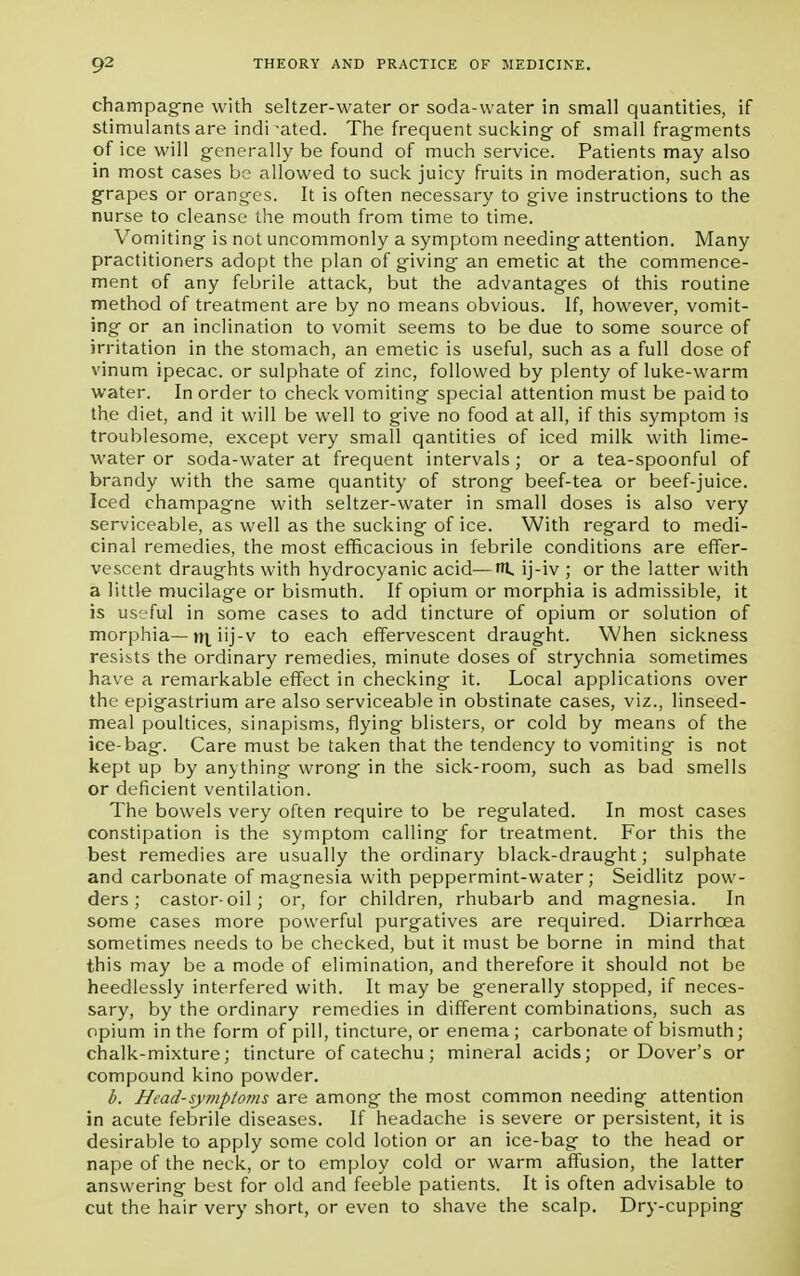 champagne with seltzer-water or soda-water in small quantities, if stimulants are indicated. The frequent sucking of small fragments of ice will generally be found of much service. Patients may also in most cases be allowed to suck juicy fruits in moderation, such as grapes or oranges. It is often necessary to give instructions to the nurse to cleanse the mouth from time to time. Vomiting is not uncommonly a symptom needing attention. Many practitioners adopt the plan of giving an emetic at the commence- ment of any febrile attack, but the advantages ot this routine method of treatment are by no means obvious. If, however, vomit- ing or an inclination to vomit seems to be due to some source of irritation in the stomach, an emetic is useful, such as a full dose of vinum ipecac, or sulphate of zinc, followed by plenty of luke-warm water. In order to check vomiting special attention must be paid to the diet, and it will be well to give no food at all, if this symptom is troublesome, except very small qantities of iced milk with lime- water or soda-water at frequent intervals; or a tea-spoonful of brandy with the same quantity of strong beef-tea or beef-juice. Iced champagne with seltzer-water in small doses is also very serviceable, as well as the sucking of ice. With regard to medi- cinal remedies, the most efficacious in febrile conditions are effer- vescent draughts with hydrocyanic acid—H, ij-iv ; or the latter with a little mucilage or bismuth. If opium or morphia is admissible, it is useful in some cases to add tincture of opium or solution of morphia—rrt iij-v to each effervescent draught. When sickness resists the ordinary remedies, minute doses of strychnia sometimes have a remarkable effect in checking it. Local applications over the epigastrium are also serviceable in obstinate cases, viz., linseed- meal poultices, sinapisms, flying blisters, or cold by means of the ice-bag. Care must be taken that the tendency to vomiting is not kept up by anything wrong in the sick-room, such as bad smells or deficient ventilation. The bowels very often require to be regulated. In most cases constipation is the symptom calling for treatment. For this the best remedies are usually the ordinary black-draught; sulphate and carbonate of magnesia with peppermint-water; Seidlitz pow- ders; castor-oil; or, for children, rhubarb and magnesia. In some cases more powerful purgatives are required. Diarrhoea sometimes needs to be checked, but it must be borne in mind that this may be a mode of elimination, and therefore it should not be heedlessly interfered with. It may be generally stopped, if neces- sary, by the ordinary remedies in different combinations, such as opium in the form of pill, tincture, or enema ; carbonate of bismuth; chalk-mixture; tincture of catechu ; mineral acids; or Dover's or compound kino powder. b. Head-symptoms are among the most common needing attention in acute febrile diseases. If headache is severe or persistent, it is desirable to apply some cold lotion or an ice-bag to the head or nape of the neck, or to employ cold or warm affusion, the latter answering best for old and feeble patients. It is often advisable to cut the hair very short, or even to shave the scalp. Dry-cupping