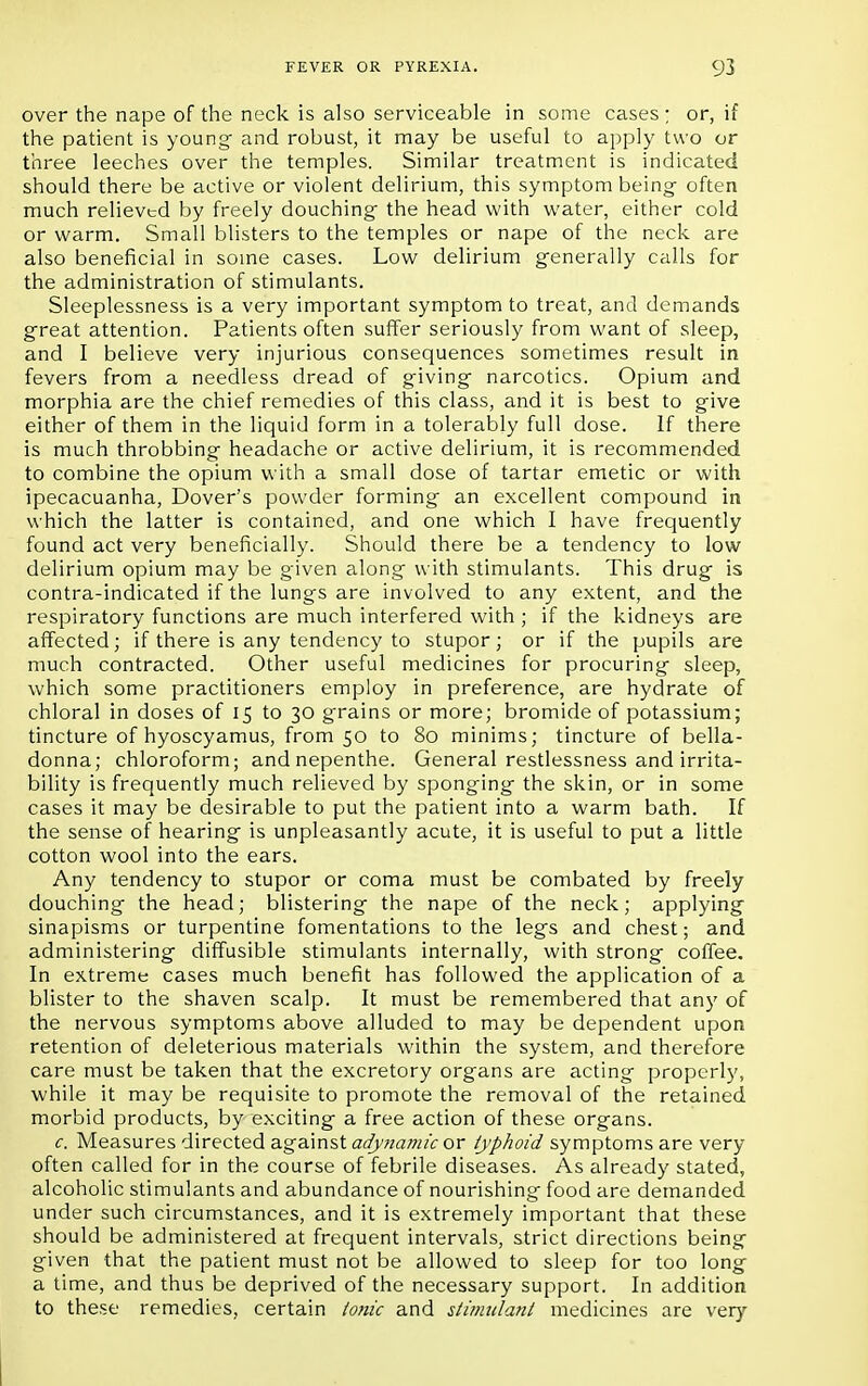 over the nape of the neck is also serviceable in some cases ; or, if the patient is young- and robust, it may be useful to apply two or three leeches over the temples. Similar treatment is indicated should there be active or violent delirium, this symptom being- often much relieved by freely douching the head with water, either cold or warm. Small blisters to the temples or nape of the neck are also beneficial in some cases. Low delirium generally calls for the administration of stimulants. Sleeplessness is a very important symptom to treat, and demands great attention. Patients often suffer seriously from want of sleep, and I believe very injurious consequences sometimes result in fevers from a needless dread of giving narcotics. Opium and morphia are the chief remedies of this class, and it is best to give either of them in the liquid form in a tolerably full dose. If there is much throbbing headache or active delirium, it is recommended to combine the opium with a small dose of tartar emetic or with ipecacuanha, Dover's powder forming an excellent compound in which the latter is contained, and one which I have frequently found act very beneficially. Should there be a tendency to low delirium opium may be given along with stimulants. This drug is contra-indicated if the lungs are involved to any extent, and the respiratory functions are much interfered with ; if the kidneys are affected; if there is any tendency to stupor; or if the pupils are much contracted. Other useful medicines for procuring sleep, which some practitioners employ in preference, are hydrate of chloral in doses of 15 to 30 grains or more; bromide of potassium; tincture of hyoscyamus, from 50 to 80 minims; tincture of bella- donna; chloroform; and nepenthe. General restlessness and irrita- bility is frequently much relieved by sponging the skin, or in some cases it may be desirable to put the patient into a warm bath. If the sense of hearing is unpleasantly acute, it is useful to put a little cotton wool into the ears. Any tendency to stupor or coma must be combated by freely douching the head; blistering the nape of the neck; applying sinapisms or turpentine fomentations to the legs and chest; and administering diffusible stimulants internally, with strong coffee. In extreme cases much benefit has followed the application of a blister to the shaven scalp. It must be remembered that any of the nervous symptoms above alluded to may be dependent upon retention of deleterious materials within the system, and therefore care must be taken that the excretory organs are acting properly, while it may be requisite to promote the removal of the retained morbid products, by exciting a free action of these organs. c. Measures directed against adynamic or typhoid symptoms are very often called for in the course of febrile diseases. As already stated, alcoholic stimulants and abundance of nourishing food are demanded under such circumstances, and it is extremely important that these should be administered at frequent intervals, strict directions being given that the patient must not be allowed to sleep for too long a time, and thus be deprived of the necessary support. In addition to these remedies, certain tonic and stimulant medicines are very