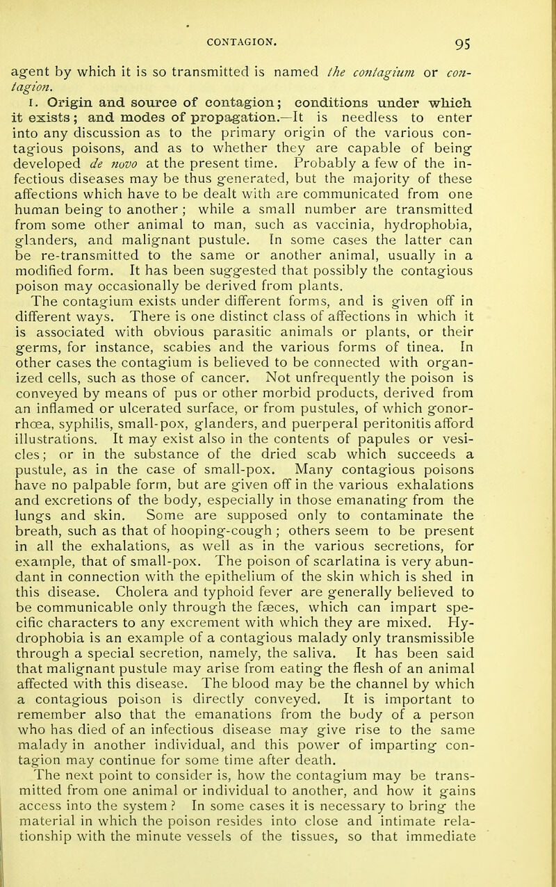 agent by which it is so transmitted is named the contagium or con- tagion. i. Origin and source of contagion; conditions under which it exists; and modes of propagation.—It is needless to enter into any discussion as to the primary origin of the various con- tagious poisons, and as to whether they are capable of being- developed de novo at the present time. Probably a few of the in- fectious diseases may be thus generated, but the majority of these affections which have to be dealt with are communicated from one human being to another ; while a small number are transmitted from some other animal to man, such as vaccinia, hydrophobia, glanders, and malignant pustule. In some cases the latter can be re-transmitted to the same or another animal, usually in a modified form. It has been suggested that possibly the contagious poison may occasionally be derived from plants. The contagium exists under different forms, and is given off in different ways. There is one distinct class of affections in which it is associated with obvious parasitic animals or plants, or their germs, for instance, scabies and the various forms of tinea. In other cases the contagium is believed to be connected with organ- ized cells, such as those of cancer. Not unfrequently the poison is conveyed by means of pus or other morbid products, derived from an inflamed or ulcerated surface, or from pustules, of which gonor- rhoea, syphilis, small-pox, glanders, and puerperal peritonitis afford illustrations. It may exist also in the contents of papules or vesi- cles; or in the substance of the dried scab which succeeds a pustule, as in the case of small-pox. Many contagious poisons have no palpable form, but are given off in the various exhalations and excretions of the body, especially in those emanating from the lungs and skin. Some are supposed only to contaminate the breath, such as that of hooping-cough ; others seem to be present in all the exhalations, as well as in the various secretions, for example, that of small-pox. The poison of scarlatina is very abun- dant in connection with the epithelium of the skin which is shed in this disease. Cholera and typhoid fever are generally believed to be communicable only through the faeces, which can impart spe- cific characters to any excrement with which they are mixed. Hy- drophobia is an example of a contagious malady only transmissible through a special secretion, namely, the saliva. It has been said that malignant pustule may arise from eating the flesh of an animal affected with this disease. The blood may be the channel by which a contagious poison is directly conveyed. It is important to remember also that the emanations from the budy of a person who has died of an infectious disease may give rise to the same malady in another individual, and this power of imparting con- tagion may continue for some time after death. The next point to consider is, how the contagium may be trans- mitted from one animal or individual to another, and how it gains access into the system ? In some cases it is necessary to bring the material in which the poison resides into close and intimate rela- tionship with the minute vessels of the tissues, so that immediate