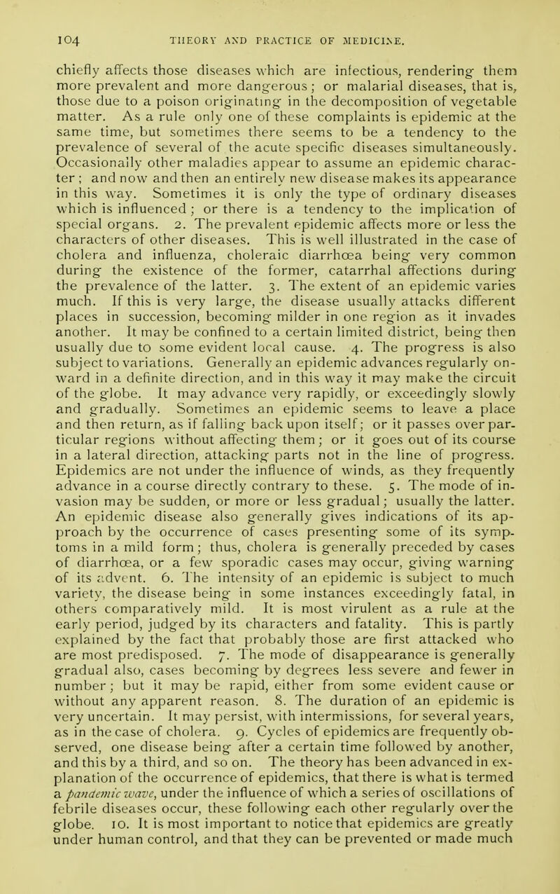 chiefly affects those diseases which are infectious, rendering them more prevalent and more dangerous ; or malarial diseases, that is, those due to a poison originating in the decomposition of vegetable matter. As a rule only one of these complaints is epidemic at the same time, but sometimes there seems to be a tendency to the prevalence of several of the acute specific diseases simultaneously. Occasionally other maladies appear to assume an epidemic charac- ter ; and now and then an entirely new disease makes its appearance in this way. Sometimes it is only the type of ordinary diseases which is influenced ; or there is a tendency to the implication of special organs. 2. The prevalent epidemic affects more or less the characters of other diseases. This is well illustrated in the case of cholera and influenza, choleraic diarrhoea being very common during the existence of the former, catarrhal affections during the prevalence of the latter. 3. The extent of an epidemic varies much. If this is very large, the disease usually attacks different places in succession, becoming milder in one region as it invades another. It may be confined to a certain limited district, being then usually due to some evident local cause. 4. The progress is also subject to variations. Generally an epidemic advances regularly on- ward in a definite direction, and in this way it may make the circuit of the globe. It may advance very rapidly, or exceedingly slowly and gradually. Sometimes an epidemic seems to leave a place and then return, as if falling back upon itself; or it passes over par- ticular regions without affecting them ; or it goes out of its course in a lateral direction, attacking parts not in the line of progress. Epidemics are not under the influence of winds, as they frequently advance in a course directly contrary to these. 5. The mode of in- vasion may be sudden, or more or less gradual; usually the latter. An epidemic disease also generally gives indications of its ap- proach by the occurrence of cases presenting some of its symp- toms in a mild form; thus, cholera is generally preceded by cases of diarrhoea, or a few sporadic cases may occur, giving warning of its advent. 6. The intensity of an epidemic is subject to much variety, the disease being in some instances exceedingly fatal, in others comparatively mild. It is most virulent as a rule at the early period, judged by its characters and fatality. This is partly explained by the fact that probably those are first attacked who are most predisposed. 7. The mode of disappearance is generally gradual also, cases becoming by degrees less severe and fewer in number; but it maybe rapid, either from some evident cause or without any apparent reason. 8. The duration of an epidemic is very uncertain. It may persist, with intermissions, for several years, as in the case of cholera. 9. Cycles of epidemics are frequently ob- served, one disease being after a certain time followed by another, and this by a third, and so on. The theory has been advanced in ex- planation of the occurrence of epidemics, that there is what is termed a pande??iic wave, under the influence of which a series of oscillations of febrile diseases occur, these following each other regularly over the globe. 10. It is most important to notice that epidemics are greatly under human control, and that they can be prevented or made much