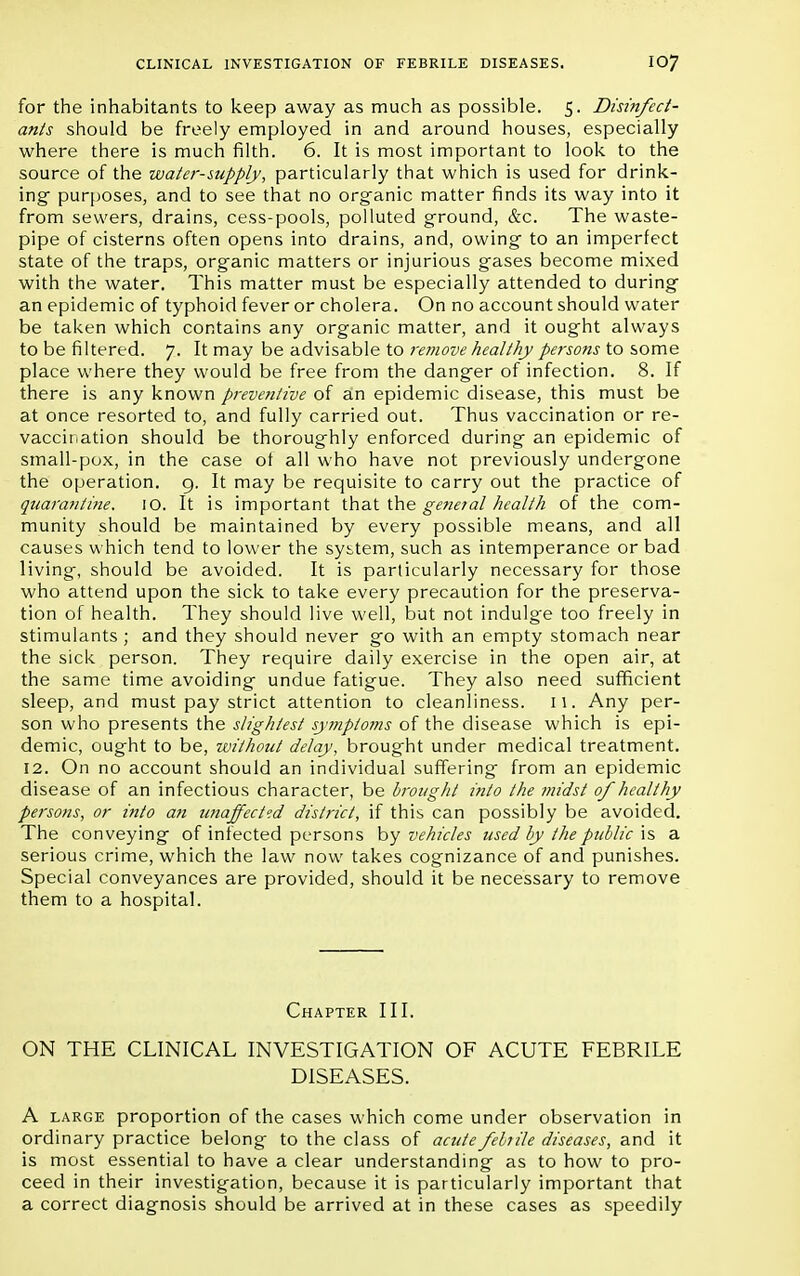for the inhabitants to keep away as much as possible. 5. Disinfect- ants should be freely employed in and around houses, especially where there is much filth. 6. It is most important to look to the source of the water-supply, particularly that which is used for drink- ing purposes, and to see that no organic matter finds its way into it from sewers, drains, cess-pools, polluted ground, &c. The waste- pipe of cisterns often opens into drains, and, owing to an imperfect state of the traps, organic matters or injurious gases become mixed with the water. This matter must be especially attended to during an epidemic of typhoid fever or cholera. On no account should water be taken which contains any organic matter, and it ought always to be filtered. 7. It may be advisable to remove healthy persons to some place where they would be free from the danger of infection. 8. If there is any known preventive of an epidemic disease, this must be at once resorted to, and fully carried out. Thus vaccination or re- vaccination should be thoroughly enforced during an epidemic of small-pox, in the case ot all who have not previously undergone the operation. 9. It may be requisite to carry out the practice of quarantine. 10. It is important that the general health of the com- munity should be maintained by every possible means, and all causes which tend to lower the system, such as intemperance or bad living, should be avoided. It is particularly necessary for those who attend upon the sick to take every precaution for the preserva- tion of health. They should live well, but not indulge too freely in stimulants ; and they should never go with an empty stomach near the sick person. They require daily exercise in the open air, at the same time avoiding undue fatigue. They also need sufficient sleep, and must pay strict attention to cleanliness. 11. Any per- son who presents the slightest symptoms of the disease which is epi- demic, ought to be, without delay, brought under medical treatment. 12. On no account should an individual suffering from an epidemic disease of an infectious character, be brought into the midst of healthy persons, or into an unaffected district, if this can possibly be avoided. The conveying of infected persons by vehicles used by the public is a serious crime, which the law now takes cognizance of and punishes. Special conveyances are provided, should it be necessary to remove them to a hospital. Chapter III. ON THE CLINICAL INVESTIGATION OF ACUTE FEBRILE DISEASES. A large proportion of the cases which come under observation in ordinary practice belong to the class of acute febrile diseases, and it is most essential to have a clear understanding as to how to pro- ceed in their investigation, because it is particularly important that a correct diagnosis should be arrived at in these cases as speedily