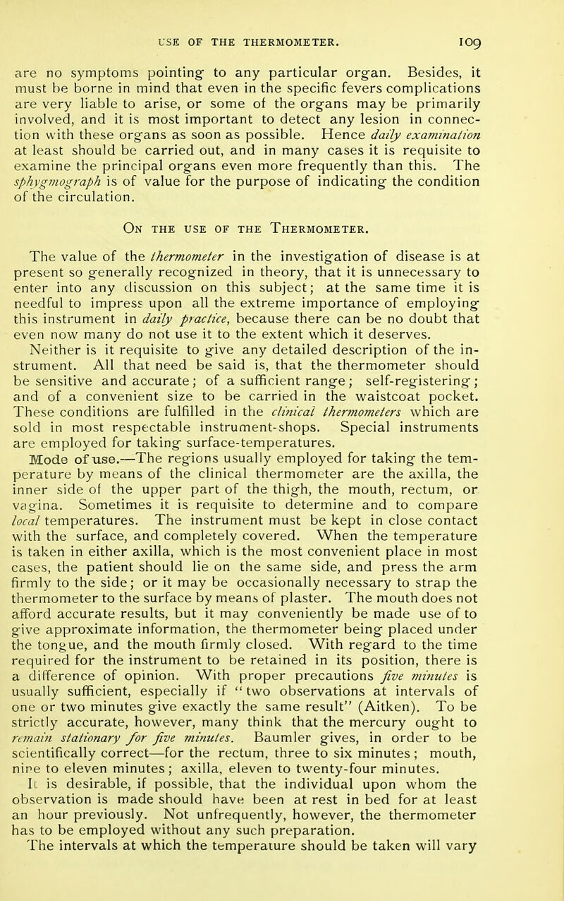 are no symptoms pointing to any particular organ. Besides, it must be borne in mind that even in the specific fevers complications are very liable to arise, or some of the organs may be primarily involved, and it is most important to detect any lesion in connec- tion with these organs as soon as possible. Hence daily examination at least should be carried out, and in many cases it is requisite to examine the principal organs even more frequently than this. The sphvgmograph is of value for the purpose of indicating the condition of the circulation. On the use of the Thermometer. The value of the ihermometer in the investigation of disease is at present so generally recognized in theory, that it is unnecessary to enter into any discussion on this subject; at the same time it is needful to impress upon all the extreme importance of employing this instrument in daily practice, because there can be no doubt that even now many do not use it to the extent which it deserves. Neither is it requisite to give any detailed description of the in- strument. All that need be said is, that the thermometer should be sensitive and accurate; of a sufficient range; self-registering; and of a convenient size to be carried in the waistcoat pocket. These conditions are fulfilled in the clinical thermometers which are sold in most respectable instrument-shops. Special instruments are employed for taking surface-temperatures. Mode of use.—The regions usually employed for taking the tem- perature by means of the clinical thermometer are the axilla, the inner side of the upper part of the thigh, the mouth, rectum, or vagina. Sometimes it is requisite to determine and to compare local temperatures. The instrument must be kept in close contact with the surface, and completely covered. When the temperature is taken in either axilla, which is the most convenient place in most cases, the patient should lie on the same side, and press the arm firmly to the side; or it may be occasionally necessary to strap the thermometer to the surface by means of plaster. The mouth does not afford accurate results, but it may conveniently be made use of to give approximate information, the thermometer being placed under the tongue, and the mouth firmly closed. With regard to the time required for the instrument to be retained in its position, there is a difference of opinion. With proper precautions five minutes is usually sufficient, especially if  two observations at intervals of one or two minutes give exactly the same result (Aitken). To be strictly accurate, however, many think that the mercury ought to remain stationary for five minutes. Baumler gives, in order to be scientifically correct—for the rectum, three to six minutes ; mouth, nine to eleven minutes; axilla, eleven to twenty-four minutes. It is desirable, if possible, that the individual upon whom the observation is made should have been at rest in bed for at least an hour previously. Not unfrequently, however, the thermometer has to be employed without any such preparation. The intervals at which the temperature should be taken will vary