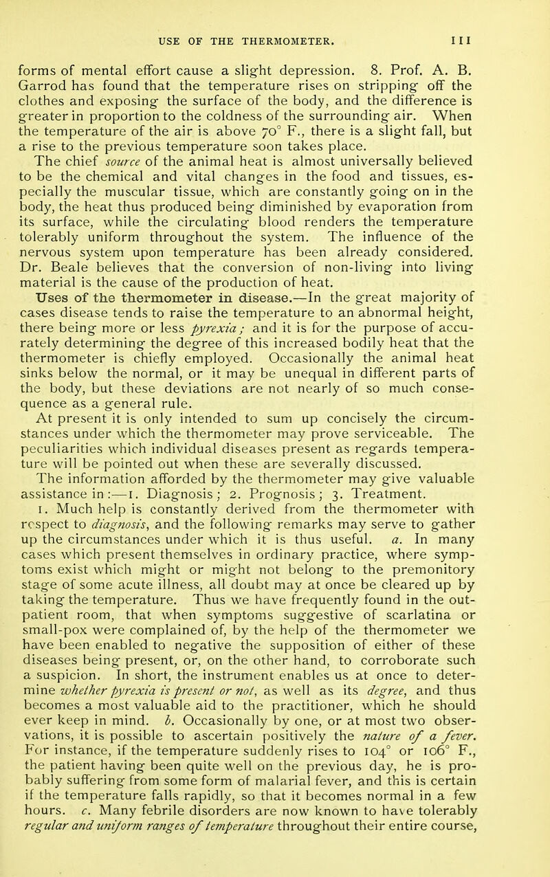 forms of mental effort cause a slight depression. 8. Prof. A. B. Garrod has found that the temperature rises on stripping- off the clothes and exposing- the surface of the body, and the difference is greater in proportion to the coldness of the surrounding air. When the temperature of the air is above 700 F., there is a slight fall, but a rise to the previous temperature soon takes place. The chief source of the animal heat is almost universally believed to be the chemical and vital changes in the food and tissues, es- pecially the muscular tissue, which are constantly going on in the body, the heat thus produced being diminished by evaporation from its surface, while the circulating blood renders the temperature tolerably uniform throughout the system. The influence of the nervous system upon temperature has been already considered. Dr. Beale believes that the conversion of non-living into living material is the cause of the production of heat. Uses of the thermometer in disease.—In the great majority of cases disease tends to raise the temperature to an abnormal height, there being more or less pyrexia ; and it is for the purpose of accu- rately determining the degree of this increased bodily heat that the thermometer is chiefly employed. Occasionally the animal heat sinks below the normal, or it may be unequal in different parts of the body, but these deviations are not nearly of so much conse- quence as a general rule. At present it is only intended to sum up concisely the circum- stances under which the thermometer may prove serviceable. The peculiarities which individual diseases present as regards tempera- ture will be pointed out when these are severally discussed. The information afforded by the thermometer may give valuable assistance in :—1. Diagnosis; 2. Prognosis; 3. Treatment. 1. Much help is constantly derived from the thermometer with respect to diagnosis, and the following remarks may serve to gather up the circumstances under which it is thus useful. a. In many cases which present themselves in ordinary practice, where symp- toms exist which might or might not belong to the premonitory stage of some acute illness, all doubt may at once be cleared up by taking the temperature. Thus we have frequently found in the out- patient room, that when symptoms suggestive of scarlatina or small-pox were complained of, by the help of the thermometer we have been enabled to negative the supposition of either of these diseases being present, or, on the other hand, to corroborate such a suspicion. In short, the instrument enables us at once to deter- mine whether pyrexia is present or not, as well as its degree, and thus becomes a most valuable aid to the practitioner, which he should ever keep in mind. b. Occasionally by one, or at most two obser- vations, it is possible to ascertain positively the nature of a fever. For instance, if the temperature suddenly rises to 1040 or 1060 F., the patient having been quite well on the previous day, he is pro- bably suffering from some form of malarial fever, and this is certain if the temperature falls rapidly, so that it becomes normal in a few hours, c. Many febrile disorders are now known to have tolerably regular and uniform ranges of temperature throughout their entire course,