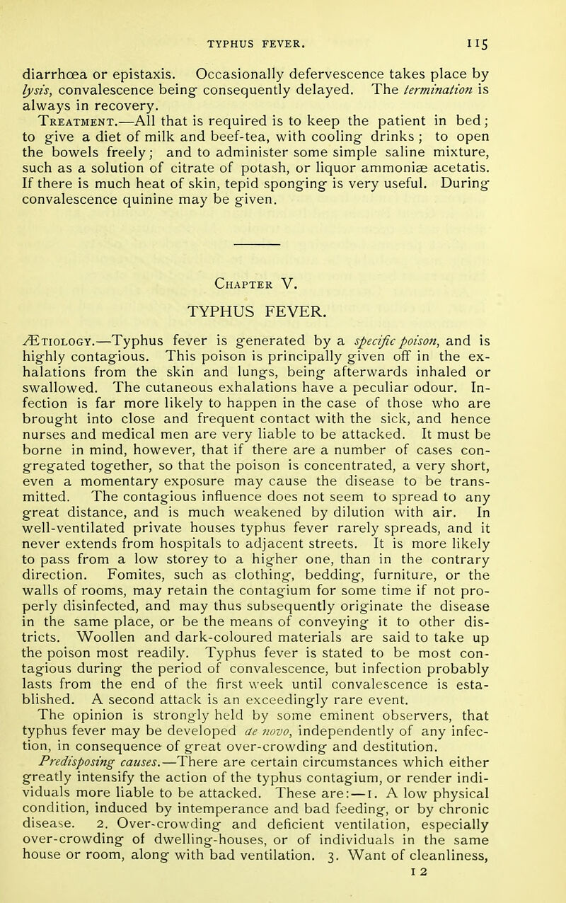 diarrhoea or epistaxis. Occasionally defervescence takes place by lysis, convalescence being- consequently delayed. The termination is always in recovery. Treatment.—All that is required is to keep the patient in bed; to give a diet of milk and beef-tea, with cooling drinks ; to open the bowels freely; and to administer some simple saline mixture, such as a solution of citrate of potash, or liquor ammoniae acetatis. If there is much heat of skin, tepid sponging is very useful. During convalescence quinine may be given. Chapter V. TYPHUS FEVER. ^Etiology.—Typhus fever is generated by a specific poison, and is highly contagious. This poison is principally given off in the ex- halations from the skin and lungs, being afterwards inhaled or swallowed. The cutaneous exhalations have a peculiar odour. In- fection is far more likely to happen in the case of those who are brought into close and frequent contact with the sick, and hence nurses and medical men are very liable to be attacked. It must be borne in mind, however, that if there are a number of cases con- gregated together, so that the poison is concentrated, a very short, even a momentary exposure may cause the disease to be trans- mitted. The contagious influence does not seem to spread to any great distance, and is much weakened by dilution with air. In well-ventilated private houses typhus fever rarely spreads, and it never extends from hospitals to adjacent streets. It is more likely to pass from a low storey to a higher one, than in the contrary direction. Fomites, such as clothing, bedding, furniture, or the walls of rooms, may retain the contagium for some time if not pro- perly disinfected, and may thus subsequently originate the disease in the same place, or be the means of conveying it to other dis- tricts. Woollen and dark-coloured materials are said to take up the poison most readily. Typhus fever is stated to be most con- tagious during the period of convalescence, but infection probably lasts from the end of the first week until convalescence is esta- blished. A second attack is an exceedingly rare event. The opinion is strongly held by some eminent observers, that typhus fever may be developed ae novo, independently of any infec- tion, in consequence of great over-crowding and destitution. Predisposing causes.—There are certain circumstances which either greatly intensify the action of the typhus contagium, or render indi- viduals more liable to be attacked. These are: — 1. A low physical condition, induced by intemperance and bad feeding, or by chronic disease. 2. Over-crowding and deficient ventilation, especially over-crowding of dwelling-houses, or of individuals in the same house or room, along with bad ventilation. 3. Want of cleanliness, 1 2