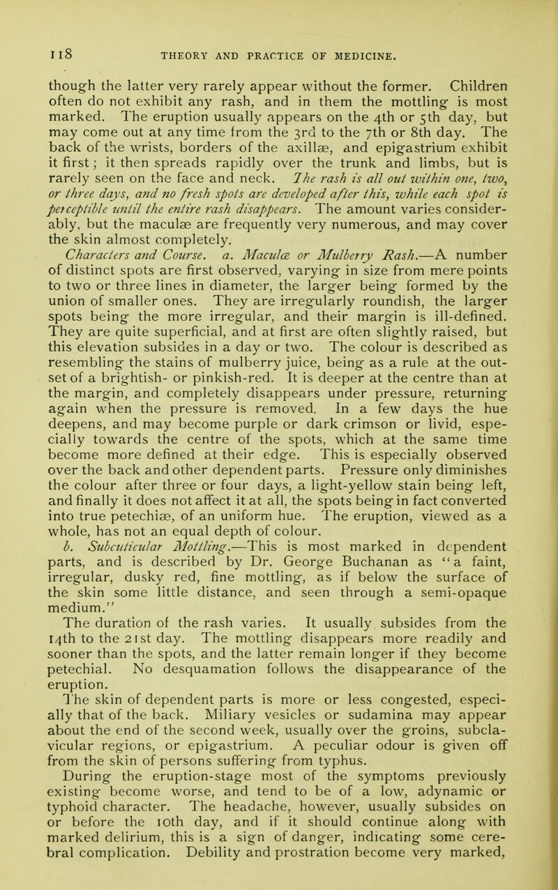 nS though the latter very rarely appear without the former. Children often do not exhibit any rash, and in them the mottling- is most marked. The eruption usually appears on the 4th or 5th day, but may come out at any time from the 3rd to the 7th or 8th day. The back of the wrists, borders of the axillae, and epigastrium exhibit it first; it then spreads rapidly over the trunk and limbs, but is rarely seen on the face and neck. The rash is all out within one, two, or three days, and no fresh spots are developed after this, while each spot is perceptible until the entire rash disappears. The amount varies consider- ably, but the maculae are frequently very numerous, and may cover the skin almost completely. Characters and Course, a. Macules or Mulberry Rash.—A number of distinct spots are first observed, varying- in size from mere points to two or three lines in diameter, the larger being formed by the union of smaller ones. They are irregularly roundish, the larger spots being the more irregular, and their margin is ill-defined. They are quite superficial, and at first are often slightly raised, but this elevation subsides in a day or two. The colour is described as resembling the stains of mulberry juice, being as a rule at the out- set of a brightish- or pinkish-red. It is deeper at the centre than at the margin, and completely disappears under pressure, returning again when the pressure is removed. In a few days the hue deepens, and may become purple or dark crimson or livid, espe- cially towards the centre of the spots, which at the same time become more defined at their edge. This is especially observed over the back and other dependent parts. Pressure only diminishes the colour after three or four days, a light-yellow stain being left, and finally it does not affect it at all, the spots being in fact converted into true petechiae, of an uniform hue. The eruption, viewed as a whole, has not an equal depth of colour. b. Subcuticular Mottling.—This is most marked in dependent parts, and is described by Dr. George Buchanan as a faint, irregular, dusky red, fine mottling, as if below the surface of the skin some little distance, and seen through a semi-opaque medium. The duration of the rash varies. It usually subsides from the 14th to the 2 1st day. The mottling disappears more readily and sooner than the spots, and the latter remain longer if they become petechial. No desquamation follows the disappearance of the eruption. The skin of dependent parts is more or less congested, especi- ally that of the back. Miliary vesicles or sudamina may appear about the end of the second week, usually over the groins, subcla- vicular regions, or epigastrium. A peculiar odour is given off from the skin of persons suffering from typhus. During the eruption-stage most of the symptoms previously existing become worse, and tend to be of a low, adynamic or typhoid character. The headache, however, usually subsides on or before the 10th day, and if it should continue along with marked delirium, this is a sign of danger, indicating some cere- bral complication. Debility and prostration become very marked,