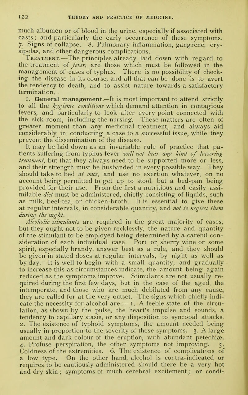 much albumen or of blood in the urine, especially if associated with casts; and particularly the early occurrence of these symptoms. 7. Signs of collapse. 8. Pulmonary inflammation, gangrene, ery- sipelas, and other dangerous complications. Treatment.—The principles already laid down with regard to the treatment of fever, are those which must be followed in the management of cases of typhus. There is no possibility of check- ing the disease in its course, and all that can be done is to avert the tendency to death, and to assist nature towards a satisfactory termination. 1. General management.—It is most important to attend strictly to all the hygienic conditions which demand attention in contagious fevers, and particularly to look after every point connected with the sick-room, including the nursing. These matters are often of greater moment than any medicinal treatment, and always aid considerably in conducting a case to a successful issue, while they prevent the dissemination of the disease. It may be laid down as an invariable rule of practice that pa- tients suffering from typhus fever will not bear any kind of lowering treatment, but that they always need to be supported more or less, and their strength must be husbanded in every possible way. They should take to bed at once, and use no exertion whatever, on no account being permitted to get up to stool, but a bed-pan being provided for their use. From the first a nutritious and easily assi- milable diet must be administered, chiefly consisting of liquids, such as milk, beef-tea, or chicken-broth. It is essential to give these at regular intervals, in considerable quantity, and not to neglect them during the night. Alcoholic stimulants are required in the great majority of cases, but they ought not to be given recklessly, the nature and quantity of the stimulant to be employed being determined by a careful con- sideration of each individual case. Port or sherry wine or some spirit, especially brandy, answer best as a rule, and they should be given in stated doses at regular intervals, by night as well as by day. It is well to begin with a small quantity, and gradually to increase this as circumstances indicate, the amount being again reduced as the symptoms improve. Stimulants are not usually re- quired during the first few days, but in the case of the aged, the intemperate, and those who are much debilated from any cause, they are called for at the very outset. The signs which chiefly indi- cate the necessity for alcohol are:—I. A feeble state of the circu- lation, as shown by the pulse, the heart's impulse and sounds, a tendency to capillary stasis, or any disposition to syncopal attacks. 2. The existence of typhoid symptoms, the amount needed being usually in proportion to the severity of these symptoms. 3. A large amount and dark colour of the eruption, with abundant petechiae. 4. Profuse perspiration, the other symptoms not improving. 5. Coldness of the extremities. 6. The existence of complications of a low type. On the other hand, alcohol is contra-indicated or requires to be cautiously administered should there be a very hot and dry skin ; symptoms of much cerebral excitement; or condi-