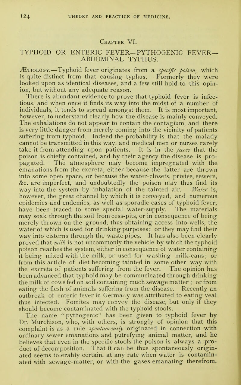 Chapter VI. TYPHOID OR ENTERIC FEVER-PYTHOGENIC FEVER- ABDOMINAL TYPHUS. /Etiology.—Typhoid fever originates from a specific poison, which is quite distinct from that causing- typhus. Formerly they were looked upon as identical diseases, and a few still hold to this opin- ion, but without any adequate reason. There is abundant evidence to prove that typhoid fever is infec- tious, and when once it finds its way into the midst of a number of individuals, it tends to spread amongst them. It is most important, however, to understand clearly how the disease is mainly conveyed. The exhalations do not appear to contain the contagium, and there is very little danger from merely coming into the vicinity of patients suffering from typhoid. Indeed the probability is that the malady cannot be transmitted in this way, and medical men or nurses rarely take it from attending upon patients. It is in the /aces that the poison is chiefly contained, and by their agency the disease is pro- pagated. The atmosphere may become impregnated with the emanations from the excreta, either because the latter are thrown into some open space, or because the water-closets, privies, sewers, &c. are imperfect, and undoubtedly the poison may thus find its way into the system by inhalation of the tainted air. Water is, however, the great channel by which it is conveyed, and numerous epidemics and endemics, as well as sporadic cases of typhoid fever, have been traced to some special water-supply. The materials may soak through the soil from cess-pits, or in consequence of being merely thrown on the ground, thus obtaining access into wells, the water of which is used for drinking purposes; or they may find their way into cisterns through the waste pipes. It has also been clearly proved that milk is not uncommonly the vehicle by which the typhoid poison reaches the system, either in consequence of water containing- it being mixed with the milk, or used for washing milk-cans; or from this article of diet becoming tainted in some other way with the excreta of patients suffering from the fever. The opinion has been advanced that typhoid may be communicated through drinking the milk of cou s fed on soil containing much sewage matter ; or from eating the flesh of animals suffering from the disease. Recently an outbreak of enteric fever in Germany was attributed to eating veal thus infected. Fornites may convey the disease, but only if they should become contaminated with the typhoid stools. The name pythogenic has been given to typhoid fever by Dr. Murchison, who, with others, is strongly of opinion that this complaint is as a rule spontaneously originated in connection with ordinary sewer emanations and putrefying animal matter, and he believes that even in the specific stools the poison is always a pro- duct of decomposition. That it can be thus spontaneously origin- ated seems tolerably certain, at any rate when water is contamin- ated with sewage-matter, or with the gases emanating therefrom.