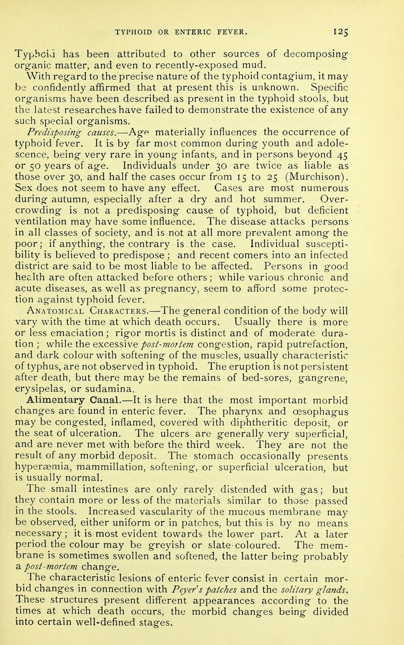 Typhoid has been attributed to other sources of decomposing organic matter, and even to recently-exposed mud. With regard to the precise nature of the typhoid contagium, it may be confidently affirmed that at present this is unknown. Specific organisms have been described as present in the typhoid stools, but the latest researches have failed to demonstrate the existence of any such special organisms. Predisposing causes.—Age materially influences the occurrence of typhoid fever. It is by far most common during youth and adole- scence, being very rare in young infants, and in persons beyond 45 or 50 years of age. Individuals under 30 are twice as liable as those over 30, and half the cases occur from 15 to 25 (Murchison). Sex does not seem to have any effect. Cases are most numerous during autumn, especially after a dry and hot summer. Over- crowding is not a predisposing cause of typhoid, but deficient ventilation may have some influence. The disease attacks persons in all classes of society, and is not at all more prevalent among the poor; if anything, the contrary is the case. Individual suscepti- bility is believed to predispose ; and recent comers into an infected district are said to be most liable to be affected. Persons in good health are often attacked before others; while various chronic and acute diseases, as well as pregnancy, seem to afford some protec- tion against typhoid fever. Anatomical Characters.—The general condition of the body will vary with the time at which death occurs. Usually there is more or less emaciation ; rigor mortis is distinct and of moderate dura- tion ; while the excessive post-mortem congestion, rapid putrefaction, and dark colour with softening of the muscles, usually characteristic of typhus, are not observed in typhoid. The eruption is not persistent after death, but there may be the remains of bed-sores, gangrene, erysipelas, or sudamina. Alimentary Canal.—It is here that the most important morbid changes are found in enteric fever. The pharynx and oesophagus may be congested, inflamed, covered with diphtheritic deposit, or the seat of ulceration. The ulcers are generally very superficial, and are never met with before the third week. They are not the result of any morbid deposit. The stomach occasionally presents hypersemia, mammillation, softening, or superficial ulceration, but is usually normal. The small intestines are only rarely distended with gas; but they contain more or less of the materials similar to those passed in the stools. Increased vascularity of the mucous membrane may be observed, either uniform or in patches, but this is by no means necessary; it is most evident towards the lower part. At a later period the colour may be greyish or slate-coloured. The mem- brane is sometimes swollen and softened, the latter being probably a post-mortem change. The characteristic lesions of enteric fever consist in certain mor- bid changes in connection with Peyer'spatches and the solitary glands. These structures present different appearances according to the times at which death occurs, the morbid changes being divided into certain well-defined stages.