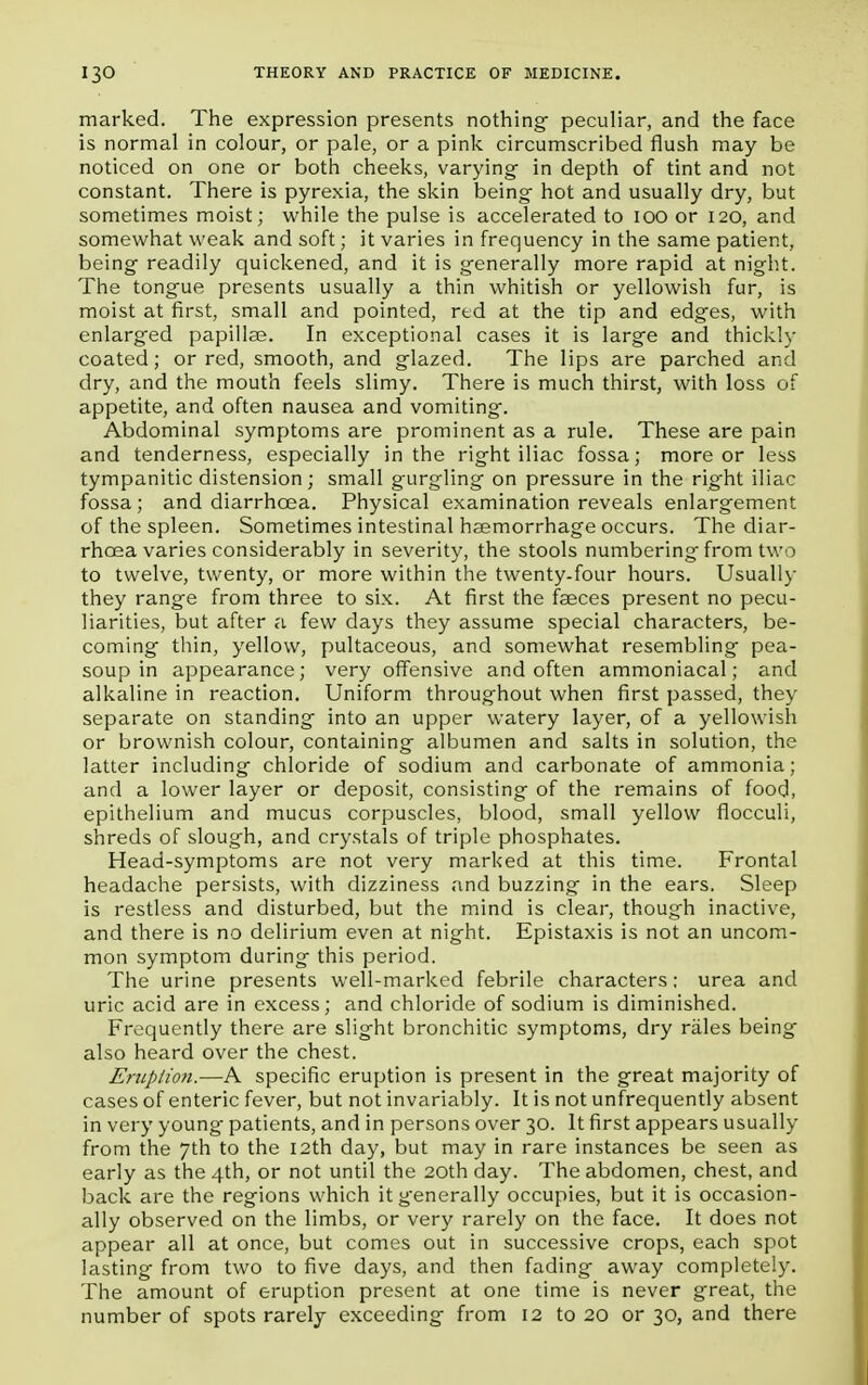 marked. The expression presents nothing- peculiar, and the face is normal in colour, or pale, or a pink circumscribed flush may be noticed on one or both cheeks, varying- in depth of tint and not constant. There is pyrexia, the skin being hot and usually dry, but sometimes moist; while the pulse is accelerated to IOO or 120, and somewhat weak and soft; it varies in frequency in the same patient, being readily quickened, and it is generally more rapid at night. The tongue presents usually a thin whitish or yellowish fur, is moist at first, small and pointed, rtd at the tip and edges, with enlarged papillae. In exceptional cases it is large and thickly coated; or red, smooth, and glazed. The lips are parched and dry, and the mouth feels slimy. There is much thirst, with loss of appetite, and often nausea and vomiting. Abdominal symptoms are prominent as a rule. These are pain and tenderness, especially in the right iliac fossa; more or less tympanitic distension ; small gurgling on pressure in the right iliac fossa; and diarrhoea. Physical examination reveals enlargement of the spleen. Sometimes intestinal haemorrhage occurs. The diar- rhoea varies considerably in severity, the stools numbering from two to twelve, twenty, or more within the twenty-four hours. Usually they range from three to six. At first the faeces present no pecu- liarities, but after a few days they assume special characters, be- coming thin, yellow, pultaceous, and somewhat resembling pea- soup in appearance; very offensive and often ammoniacal; and alkaline in reaction. Uniform throughout when first passed, they separate on standing into an upper watery layer, of a yellowish or brownish colour, containing albumen and salts in solution, the latter including- chloride of sodium and carbonate of ammonia; and a lower layer or deposit, consisting of the remains of food, epithelium and mucus corpuscles, blood, small yellow flocculi, shreds of slough, and crystals of triple phosphates. Head-symptoms are not very marked at this time. Frontal headache persists, with dizziness and buzzing in the ears. Sleep is restless and disturbed, but the mind is clear, though inactive, and there is no delirium even at night. Epistaxis is not an uncom- mon symptom during this period. The urine presents well-marked febrile characters; urea and uric acid are in excess; and chloride of sodium is diminished. Frequently there are slight bronchitic symptoms, dry rales being also heard over the chest. Eruption.—A specific eruption is present in the great majority of cases of enteric fever, but not invariably. It is not unfrequently absent in very young patients, and in persons over 30. It first appears usually from the 7th to the I2th day, but may in rare instances be seen as early as the 4th, or not until the 20th day. The abdomen, chest, and back are the regions which it generally occupies, but it is occasion- ally observed on the limbs, or very rarely on the face. It does not appear all at once, but comes out in successive crops, each spot lasting from two to five days, and then fading away completely. The amount of eruption present at one time is never great, the number of spots rarely exceeding from 12 to 20 or 30, and there
