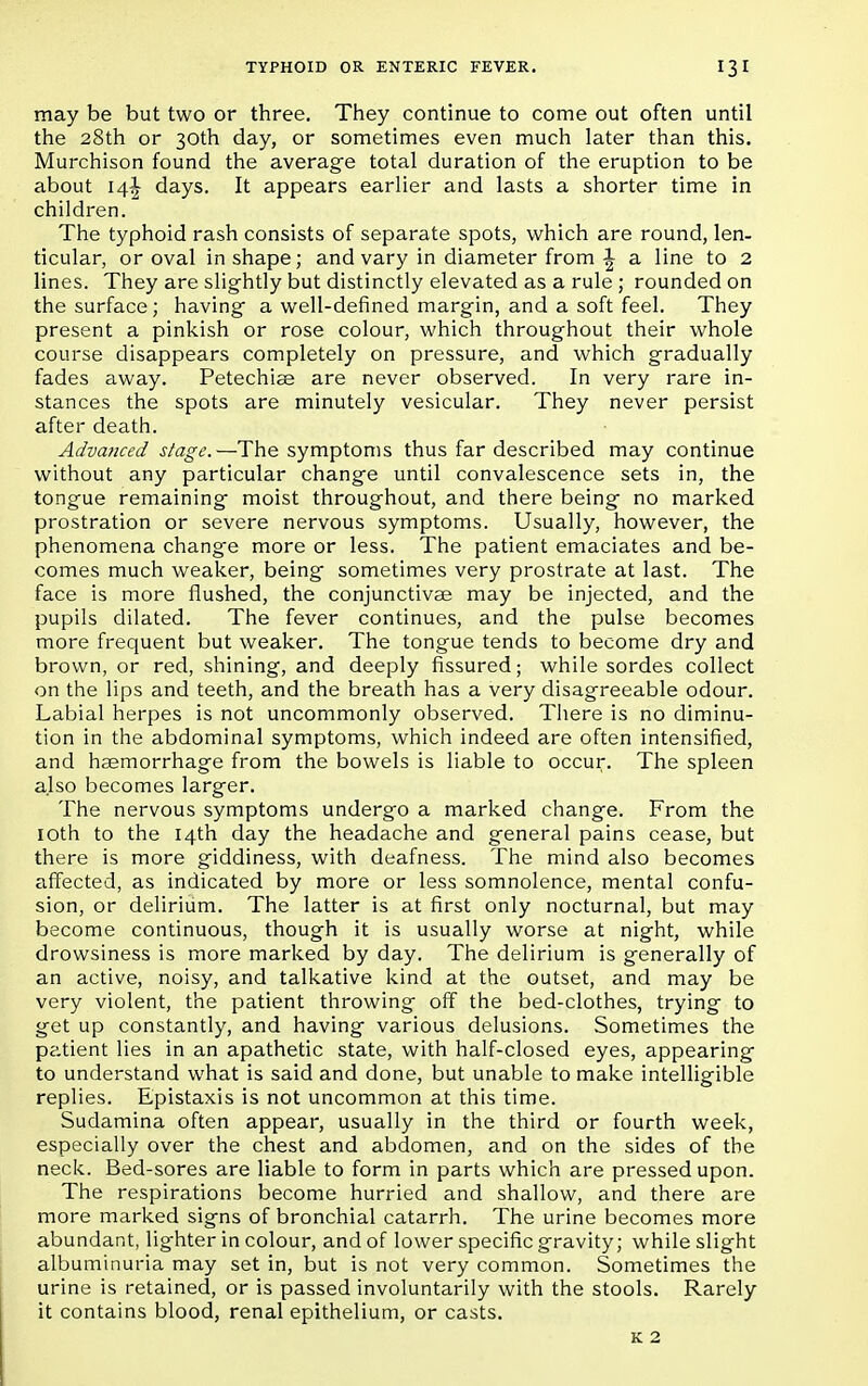 may be but two or three. They continue to come out often until the 28th or 30th day, or sometimes even much later than this. Murchison found the average total duration of the eruption to be about 14^ days. It appears earlier and lasts a shorter time in children. The typhoid rash consists of separate spots, which are round, len- ticular, or oval in shape; and vary in diameter from ^ a line to 2 lines. They are slightly but distinctly elevated as a rule ; rounded on the surface; having a well-defined margin, and a soft feel. They present a pinkish or rose colour, which throughout their whole course disappears completely on pressure, and which gradually fades away. Petechias are never observed. In very rare in- stances the spots are minutely vesicular. They never persist after death. Advanced stage.—The symptoms thus far described may continue without any particular change until convalescence sets in, the tongue remaining moist throughout, and there being no marked prostration or severe nervous symptoms. Usually, however, the phenomena change more or less. The patient emaciates and be- comes much weaker, being sometimes very prostrate at last. The face is more flushed, the conjunctivae may be injected, and the pupils dilated. The fever continues, and the pulse becomes more frequent but weaker. The tongue tends to become dry and brown, or red, shining, and deeply fissured; while sordes collect on the lips and teeth, and the breath has a very disagreeable odour. Labial herpes is not uncommonly observed. There is no diminu- tion in the abdominal symptoms, which indeed are often intensified, and haemorrhage from the bowels is liable to occur. The spleen also becomes larger. The nervous symptoms undergo a marked change. From the 10th to the 14th day the headache and general pains cease, but there is more giddiness, with deafness. The mind also becomes affected, as indicated by more or less somnolence, mental confu- sion, or delirium. The latter is at first only nocturnal, but may become continuous, though it is usually worse at night, while drowsiness is more marked by day. The delirium is generally of an active, noisy, and talkative kind at the outset, and may be very violent, the patient throwing off the bed-clothes, trying to get up constantly, and having various delusions. Sometimes the patient lies in an apathetic state, with half-closed eyes, appearing to understand what is said and done, but unable to make intelligible replies. Epistaxis is not uncommon at this time. Sudamina often appear, usually in the third or fourth week, especially over the chest and abdomen, and on the sides of the neck. Bed-sores are liable to form in parts which are pressed upon. The respirations become hurried and shallow, and there are more marked signs of bronchial catarrh. The urine becomes more abundant, lighter in colour, and of lower specific gravity; while slight albuminuria may set in, but is not very common. Sometimes the urine is retained, or is passed involuntarily with the stools. Rarely it contains blood, renal epithelium, or casts.