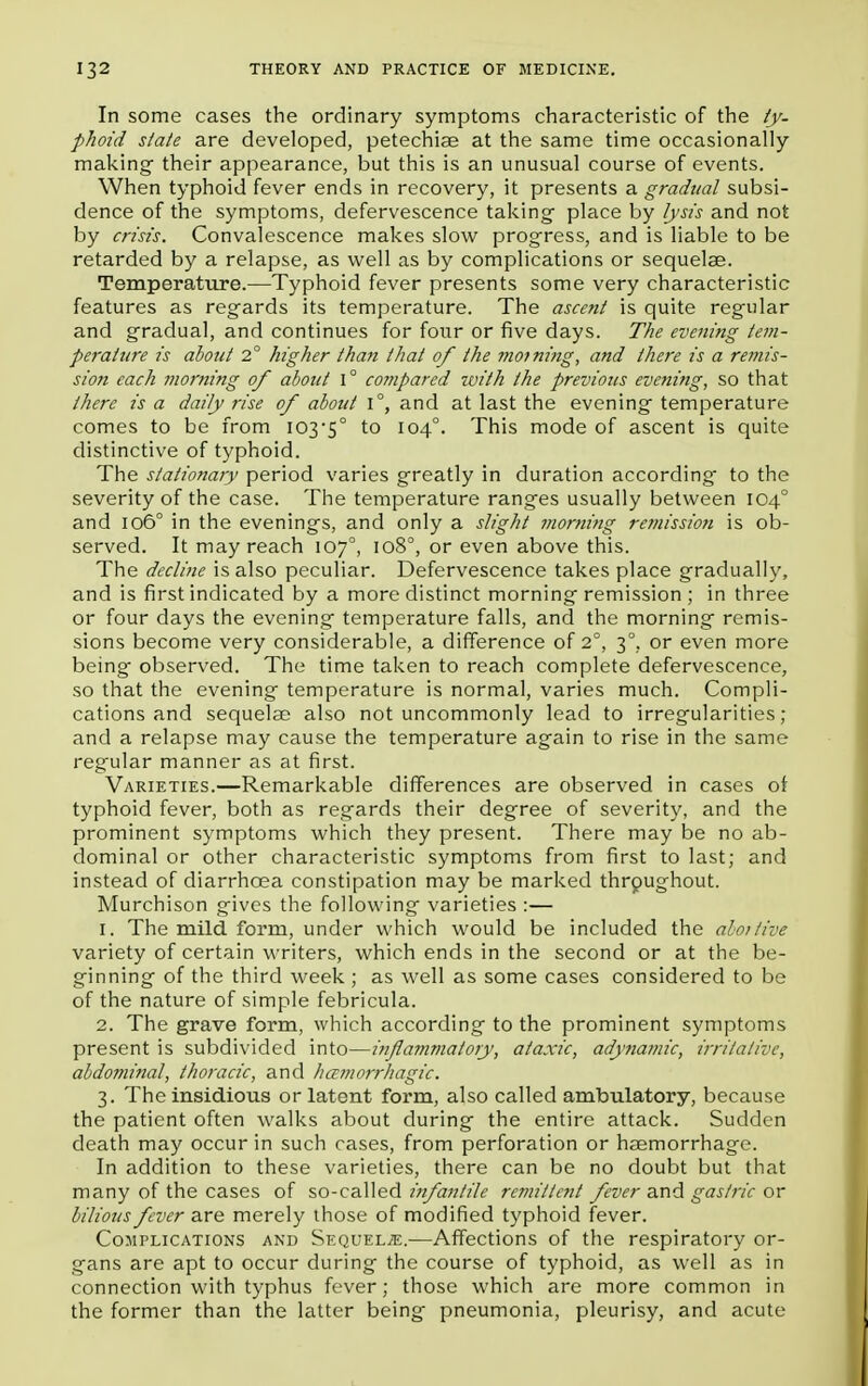 In some cases the ordinary symptoms characteristic of the ty- phoid state are developed, petechias at the same time occasionally making- their appearance, but this is an unusual course of events. When typhoid fever ends in recovery, it presents a gradual subsi- dence of the symptoms, defervescence taking place by lysis and not by crisis. Convalescence makes slow progress, and is liable to be retarded by a relapse, as well as by complications or sequelae. Temperature.—Typhoid fever presents some very characteristic features as regards its temperature. The ascent is quite regular and gradual, and continues for four or five days. The evening tem- perature is about 2° higher than that of the morning, and there is a remis- sion each morning of about 1° coTnpared ivith the previous evening, so that there is a daily rise of about i°, and at last the evening temperature comes to be from 103-5° to 1040. This mode of ascent is quite distinctive of typhoid. The stationary period varies greatly in duration according- to the severity of the case. The temperature ranges usually between 104° and 106° in the evenings, and only a slight morning remission is ob- served. It may reach 107°, 108°, or even above this. The decline is also peculiar. Defervescence takes place gradually, and is first indicated by a more distinct morning remission ; in three or four days the evening temperature falls, and the morning remis- sions become very considerable, a difference of 2°, 3°. or even more being observed. The time taken to reach complete defervescence, so that the evening temperature is normal, varies much. Compli- cations and sequelae also not uncommonly lead to irregularities; and a relapse may cause the temperature again to rise in the same regular manner as at first. Varieties.—Remarkable differences are observed in cases of typhoid fever, both as regards their degree of severity, and the prominent symptoms which they present. There may be no ab- dominal or other characteristic symptoms from first to last; and instead of diarrhoea constipation may be marked throughout. Murchison gives the following varieties :— 1. The mild form, under which would be included the abortive variety of certain writers, which ends in the second or at the be- ginning of the third week; as well as some cases considered to be of the nature of simple febricula. 2. The grave form, which according to the prominent symptoms present is subdivided into—ififlammatory, ataxic, adynamic, irritative, abdominal, thoracic, and hemorrhagic. 3. The insidious or latent form, also called ambulatory, because the patient often walks about during the entire attack. Sudden death may occur in such cases, from perforation or haemorrhage. In addition to these varieties, there can be no doubt but that many of the cases of so-called infantile remittent fever and gastric or bilious fever are merely those of modified typhoid fever. Complications and Sequelje.—Affections of the respiratory or- gans are apt to occur during the course of typhoid, as well as in connection with typhus fever; those which are more common in the former than the latter being pneumonia, pleurisy, and acute